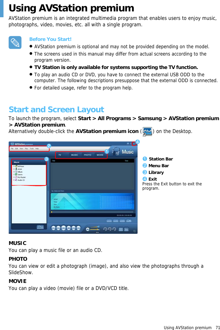 Using AVStation premium   71 Using AVStation premiumAVStation premium is an integrated multimedia program that enables users to enjoy music, photographs, video, movies, etc. all with a single program.Before You Start!•AVStation premium is optional and may not be provided depending on the model. •The screens used in this manual may differ from actual screens according to the program version.•TV Station is only available for systems supporting the TV function.•To play an audio CD or DVD, you have to connect the external USB ODD to the computer. The following descriptions presuppose that the external ODD is connected.•For detailed usage, refer to the program help.Start and Screen LayoutTo launch the program, select Start &gt; All Programs &gt; Samsung &gt; AVStation premium &gt; AVStation premium.Alternatively double-click the AVStation premium icon ( ) on the Desktop.zxz Station Barx Menu Barc Libraryv ExitPress the Exit button to exit the program.cvMUSICYou can play a music file or an audio CD.PHOTOYou can view or edit a photograph (image), and also view the photographs through a SlideShow.MOVIEYou can play a video (movie) file or a DVD/VCD title.