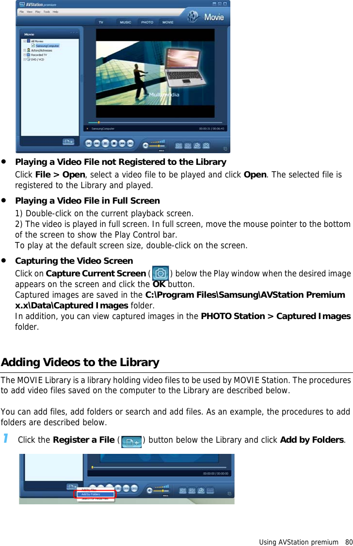 Using AVStation premium   80 •Playing a Video File not Registered to the LibraryClick File &gt; Open, select a video file to be played and click Open. The selected file is registered to the Library and played.•Playing a Video File in Full Screen1) Double-click on the current playback screen. 2) The video is played in full screen. In full screen, move the mouse pointer to the bottom of the screen to show the Play Control bar.To play at the default screen size, double-click on the screen.•Capturing the Video ScreenClick on Capture Current Screen ( ) below the Play window when the desired image appears on the screen and click the OK button.Captured images are saved in the C:\Program Files\Samsung\AVStation Premium x.x\Data\Captured Images folder.In addition, you can view captured images in the PHOTO Station &gt; Captured Images folder.Adding Videos to the LibraryThe MOVIE Library is a library holding video files to be used by MOVIE Station. The procedures to add video files saved on the computer to the Library are described below.You can add files, add folders or search and add files. As an example, the procedures to add folders are described below.1Click the Register a File ( ) button below the Library and click Add by Folders.