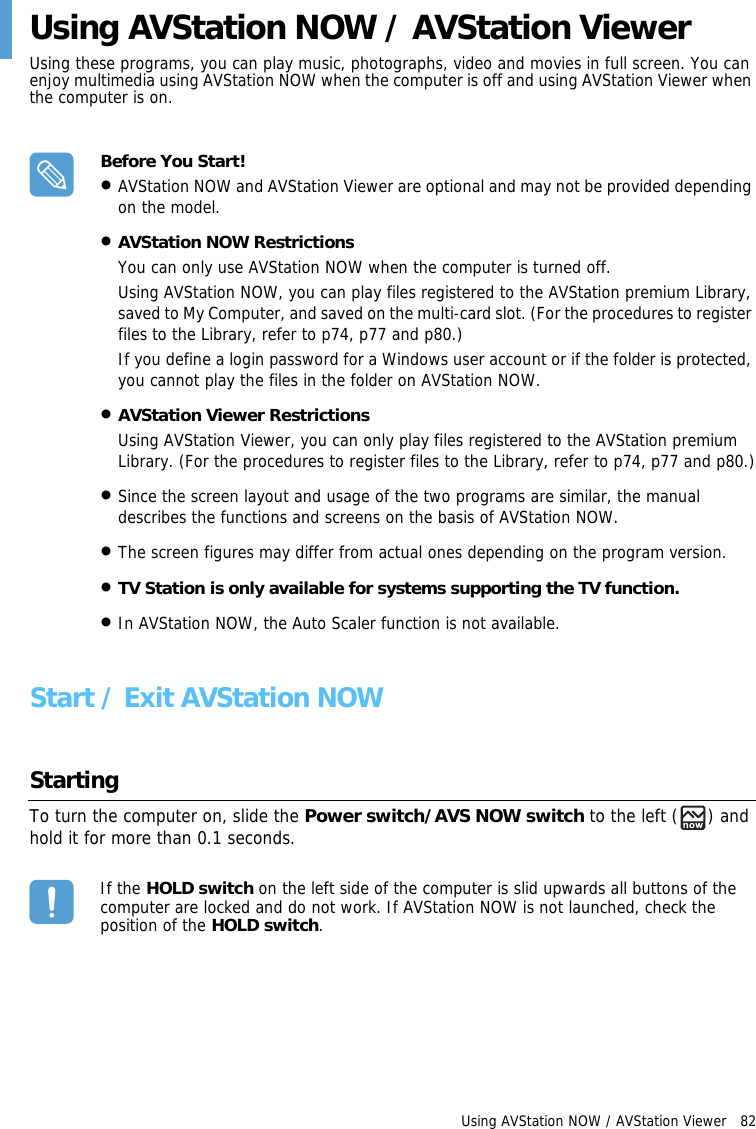 Using AVStation NOW / AVStation Viewer   82 Using AVStation NOW / AVStation ViewerUsing these programs, you can play music, photographs, video and movies in full screen. You can enjoy multimedia using AVStation NOW when the computer is off and using AVStation Viewer when the computer is on.Before You Start!•AVStation NOW and AVStation Viewer are optional and may not be provided depending on the model. •AVStation NOW RestrictionsYou can only use AVStation NOW when the computer is turned off.Using AVStation NOW, you can play files registered to the AVStation premium Library, saved to My Computer, and saved on the multi-card slot. (For the procedures to register files to the Library, refer to p74, p77 and p80.)If you define a login password for a Windows user account or if the folder is protected, you cannot play the files in the folder on AVStation NOW.•AVStation Viewer RestrictionsUsing AVStation Viewer, you can only play files registered to the AVStation premium Library. (For the procedures to register files to the Library, refer to p74, p77 and p80.)•Since the screen layout and usage of the two programs are similar, the manual describes the functions and screens on the basis of AVStation NOW.•The screen figures may differ from actual ones depending on the program version.•TV Station is only available for systems supporting the TV function.•In AVStation NOW, the Auto Scaler function is not available.Start / Exit AVStation NOW StartingTo turn the computer on, slide the Power switch/AVS NOW switch to the left ( ) and hold it for more than 0.1 seconds. If the HOLD switch on the left side of the computer is slid upwards all buttons of the computer are locked and do not work. If AVStation NOW is not launched, check the position of the HOLD switch.