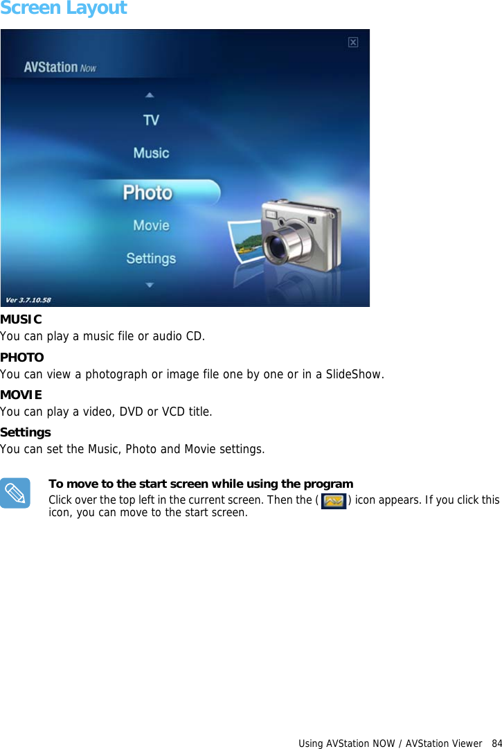 Using AVStation NOW / AVStation Viewer   84 Screen LayoutMUSICYou can play a music file or audio CD.PHOTOYou can view a photograph or image file one by one or in a SlideShow.MOVIEYou can play a video, DVD or VCD title.SettingsYou can set the Music, Photo and Movie settings.To move to the start screen while using the programClick over the top left in the current screen. Then the ( ) icon appears. If you click this icon, you can move to the start screen.