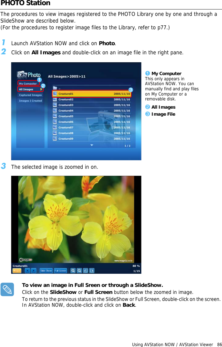 Using AVStation NOW / AVStation Viewer   86 PHOTO StationThe procedures to view images registered to the PHOTO Library one by one and through a SlideShow are described below.(For the procedures to register image files to the Library, refer to p77.)1Launch AVStation NOW and click on Photo.2Click on All Images and double-click on an image file in the right pane.z My ComputerThis only appears in AVStation NOW. You can manually find and play files on My Computer or a removable disk.x All Imagesc Image Filezxc3The selected image is zoomed in on.To view an image in Full Sreen or through a SlideShow.Click on the SlideShow or Full Screen button below the zoomed in image.To return to the previous status in the SlideShow or Full Screen, double-click on the screen. In AVStation NOW, double-click and click on Back.