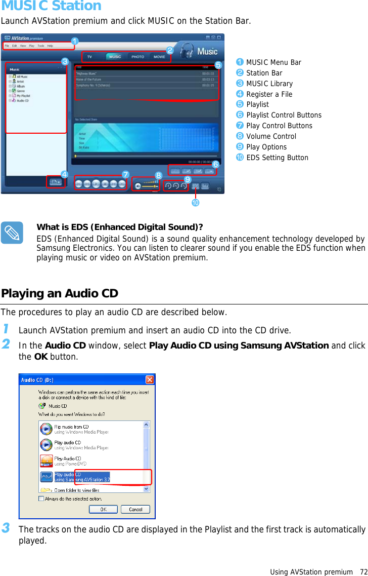 Using AVStation premium   72 MUSIC StationLaunch AVStation premium and click MUSIC on the Station Bar.z MUSIC Menu Barx Station Barc MUSIC Libraryv Register a Fileb Playlistn Playlist Control Buttonsm Play Control Buttons, Volume Control. Play Options/ EDS Setting Buttonzxcbm./vn,What is EDS (Enhanced Digital Sound)?EDS (Enhanced Digital Sound) is a sound quality enhancement technology developed by Samsung Electronics. You can listen to clearer sound if you enable the EDS function when playing music or video on AVStation premium.Playing an Audio CDThe procedures to play an audio CD are described below.1Launch AVStation premium and insert an audio CD into the CD drive.2In the Audio CD window, select Play Audio CD using Samsung AVStation and click the OK button.3The tracks on the audio CD are displayed in the Playlist and the first track is automatically played.