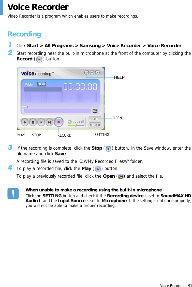 Voice Recorder   91 Voice RecorderVideo Recorder is a program which enables users to make recordings.Recording1Click Start &gt; All Programs &gt; Samsung &gt; Voice Recorder &gt; Voice Recorder.2Start recording near the built-in microphone at the front of the computer by clicking the Record ( ) button.SETTINGPLAYOPENHELPSTOP RECORD3If the recording is complete, click the Stop ( ) button. In the Save window, enter the file name and click Save.A recording file is saved to the &apos;C: My Recorded Files &apos; folder.₩₩4To play a recorded file, click the Play ( ) button.To play a previously recorded file, click the Open ( ) and select the file.When unable to make a recording using the built-in microphoneClick the SETTING button and check if the Recording device is set to SoundMAX HD Audio I, and the Input Source is set to Microphone. If the setting is not done properly, you will not be able to make a proper recording.