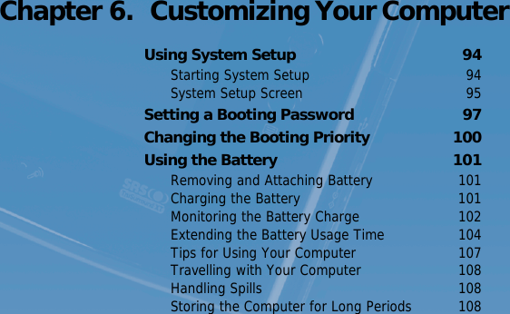 Voice Recorder   93 Chapter 6.  Customizing Your ComputerUsing System Setup  94Starting System Setup  94System Setup Screen  95Setting a Booting Password  97Changing the Booting Priority  100Using the Battery  101Removing and Attaching Battery  101Charging the Battery  101Monitoring the Battery Charge  102Extending the Battery Usage Time  104Tips for Using Your Computer  107Travelling with Your Computer  108Handling Spills  108Storing the Computer for Long Periods  108