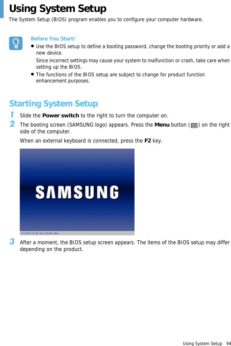 Using System Setup   94 Using System Setup The System Setup (BIOS) program enables you to configure your computer hardware.Before You Start!•Use the BIOS setup to define a booting password, change the booting priority or add a new device.Since incorrect settings may cause your system to malfunction or crash, take care when setting up the BIOS.•The functions of the BIOS setup are subject to change for product function enhancement purposes.Starting System Setup1Slide the Power switch to the right to turn the computer on.2The booting screen (SAMSUNG logo) appears. Press the Menu button ( ) on the right side of the computer.When an external keyboard is connected, press the F2 key.3After a moment, the BIOS setup screen appears. The items of the BIOS setup may differ depending on the product.