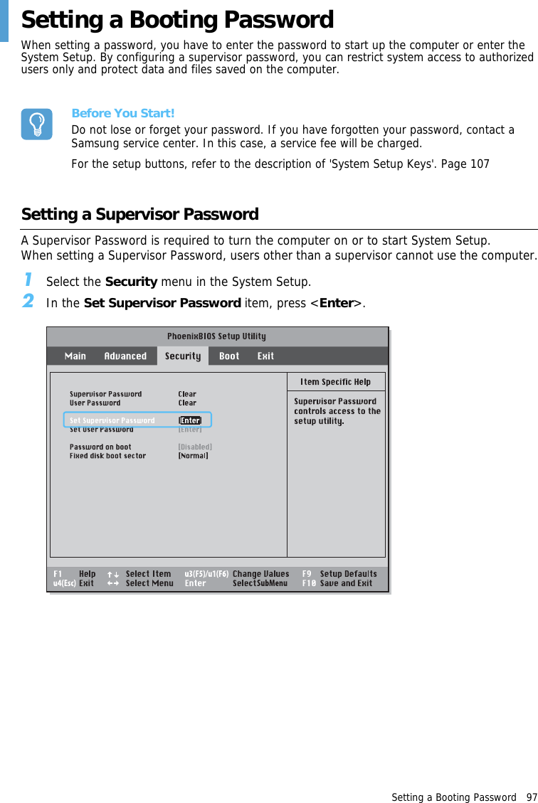 Setting a Booting Password   97 Setting a Booting PasswordWhen setting a password, you have to enter the password to start up the computer or enter the System Setup. By configuring a supervisor password, you can restrict system access to authorized users only and protect data and files saved on the computer.Before You Start!Do not lose or forget your password. If you have forgotten your password, contact a Samsung service center. In this case, a service fee will be charged.For the setup buttons, refer to the description of &apos;System Setup Keys&apos;. Page 107Setting a Supervisor Password A Supervisor Password is required to turn the computer on or to start System Setup.When setting a Supervisor Password, users other than a supervisor cannot use the computer.1Select the Security menu in the System Setup.2In the Set Supervisor Password item, press &lt;Enter&gt;.