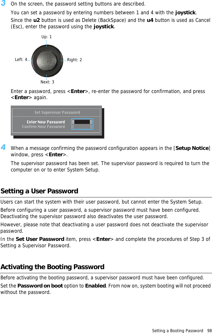 Setting a Booting Password   98 3On the screen, the password setting buttons are described.You can set a password by entering numbers between 1 and 4 with the joystick.Since the u2 button is used as Delete (BackSpace) and the u4 button is used as Cancel (Esc), enter the password using the joystick.Up: 1Right: 2Next: 3Left: 4Enter a password, press &lt;Enter&gt;, re-enter the password for confirmation, and press &lt;Enter&gt; again.4When a message confirming the password configuration appears in the [Setup Notice] window, press &lt;Enter&gt;.The supervisor password has been set. The supervisor password is required to turn the computer on or to enter System Setup.Setting a User PasswordUsers can start the system with their user password, but cannot enter the System Setup.Before configuring a user password, a supervisor password must have been configured. Deactivating the supervisor password also deactivates the user password.However, please note that deactivating a user password does not deactivate the supervisor password.In the Set User Password item, press &lt;Enter&gt; and complete the procedures of Step 3 of Setting a Supervisor Password.Activating the Booting PasswordBefore activating the booting password, a supervisor password must have been configured.Set the Password on boot option to Enabled. From now on, system booting will not proceed without the password.