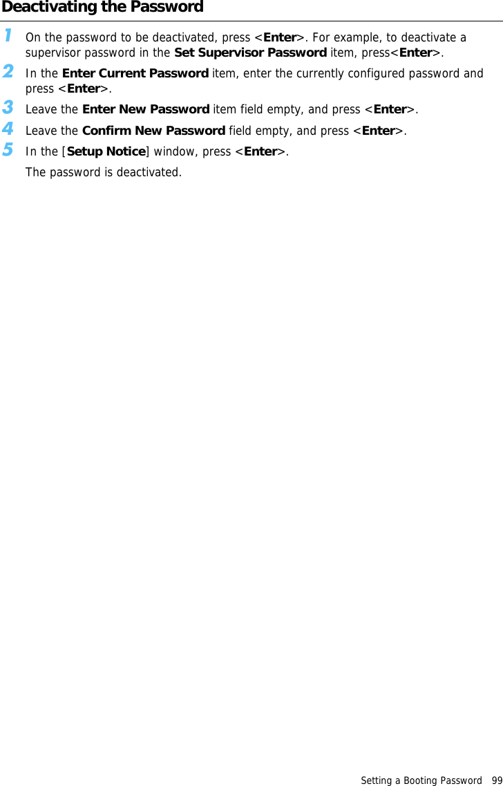 Setting a Booting Password   99 Deactivating the Password1On the password to be deactivated, press &lt;Enter&gt;. For example, to deactivate a supervisor password in the Set Supervisor Password item, press&lt;Enter&gt;.2In the Enter Current Password item, enter the currently configured password and press &lt;Enter&gt;. 3Leave the Enter New Password item field empty, and press &lt;Enter&gt;.4Leave the Confirm New Password field empty, and press &lt;Enter&gt;.5In the [Setup Notice] window, press &lt;Enter&gt;.The password is deactivated.