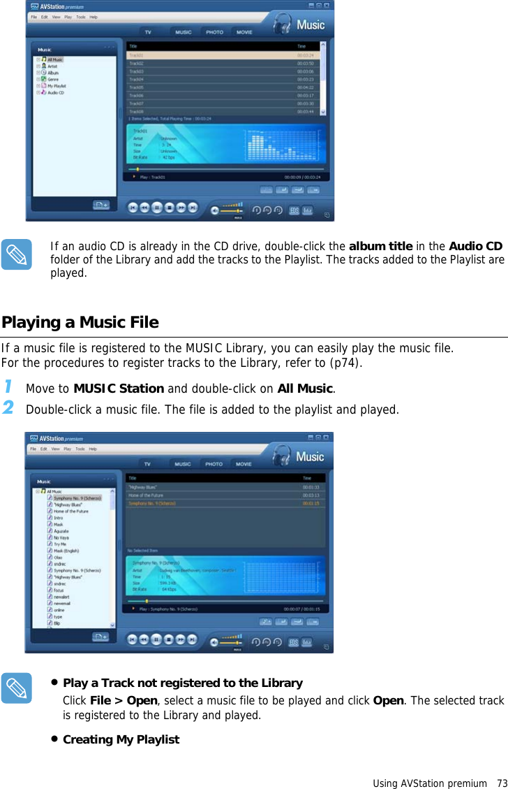 Using AVStation premium   73 If an audio CD is already in the CD drive, double-click the album title in the Audio CD folder of the Library and add the tracks to the Playlist. The tracks added to the Playlist are played.Playing a Music FileIf a music file is registered to the MUSIC Library, you can easily play the music file.For the procedures to register tracks to the Library, refer to (p74).1Move to MUSIC Station and double-click on All Music.2Double-click a music file. The file is added to the playlist and played.•Play a Track not registered to the LibraryClick File &gt; Open, select a music file to be played and click Open. The selected track is registered to the Library and played.•Creating My Playlist