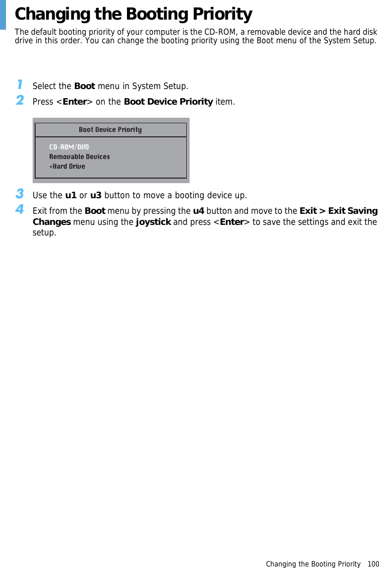 Changing the Booting Priority   100 Changing the Booting PriorityThe default booting priority of your computer is the CD-ROM, a removable device and the hard disk drive in this order. You can change the booting priority using the Boot menu of the System Setup.1Select the Boot menu in System Setup.2Press &lt;Enter&gt; on the Boot Device Priority item.3Use the u1 or u3 button to move a booting device up.4Exit from the Boot menu by pressing the u4 button and move to the Exit &gt; Exit Saving Changes menu using the joystick and press &lt;Enter&gt; to save the settings and exit the setup.