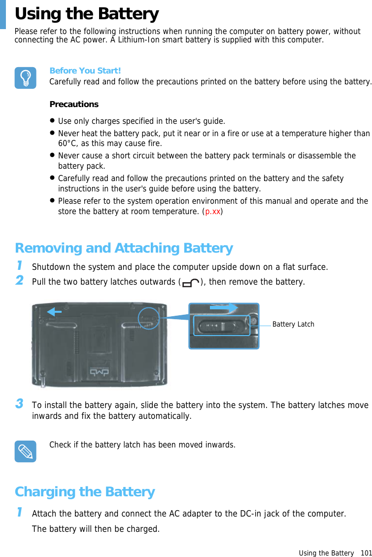 Using the Battery   101 Using the Battery Please refer to the following instructions when running the computer on battery power, without connecting the AC power. A Lithium-Ion smart battery is supplied with this computer.Before You Start!Carefully read and follow the precautions printed on the battery before using the battery.Precautions•Use only charges specified in the user&apos;s guide.•Never heat the battery pack, put it near or in a fire or use at a temperature higher than 60°C, as this may cause fire. •Never cause a short circuit between the battery pack terminals or disassemble the battery pack.•Carefully read and follow the precautions printed on the battery and the safety instructions in the user&apos;s guide before using the battery. •Please refer to the system operation environment of this manual and operate and the store the battery at room temperature. (p.xx)Removing and Attaching Battery1Shutdown the system and place the computer upside down on a flat surface.2Pull the two battery latches outwards ( ), then remove the battery.Battery Latch3To install the battery again, slide the battery into the system. The battery latches move inwards and fix the battery automatically.Check if the battery latch has been moved inwards.Charging the Battery1Attach the battery and connect the AC adapter to the DC-in jack of the computer.The battery will then be charged.