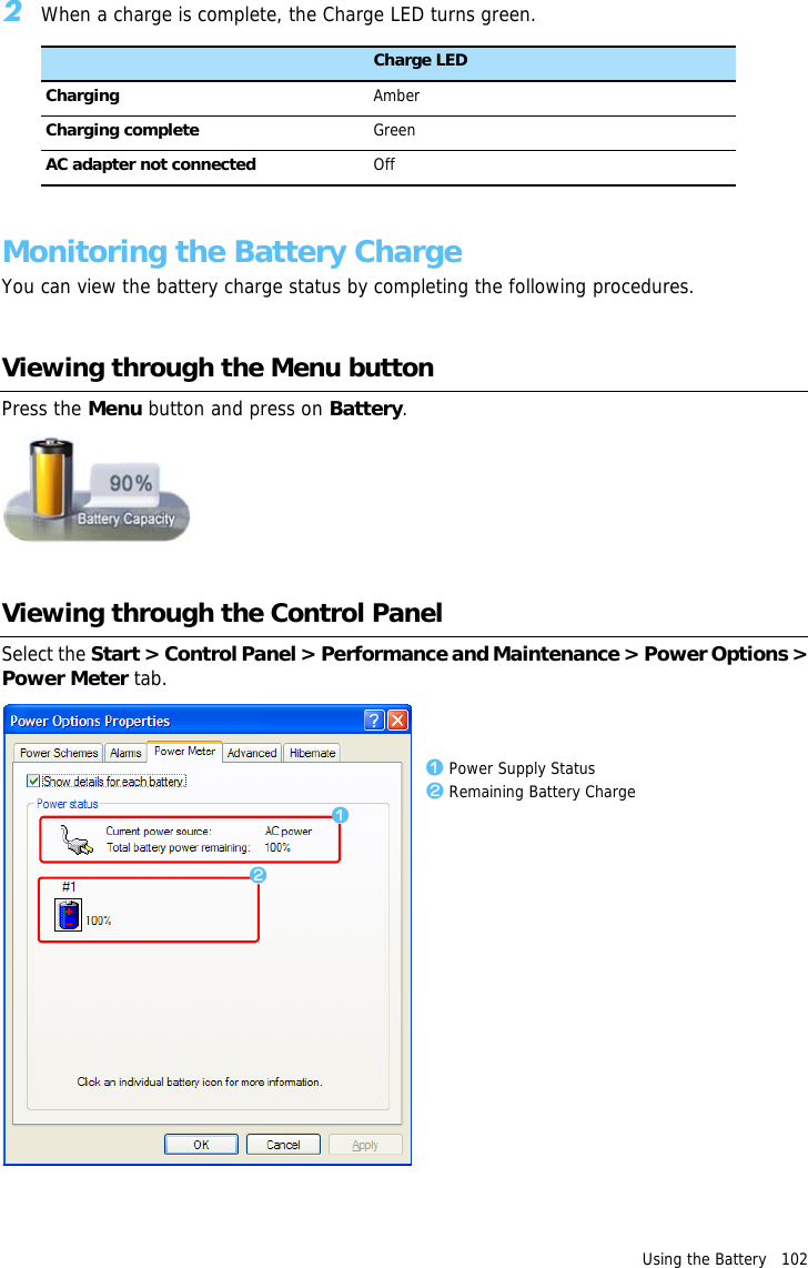 Using the Battery   102 2When a charge is complete, the Charge LED turns green.Status Charge LEDCharging AmberCharging complete GreenAC adapter not connected OffMonitoring the Battery ChargeYou can view the battery charge status by completing the following procedures.Viewing through the Menu buttonPress the Menu button and press on Battery.Viewing through the Control PanelSelect the Start &gt; Control Panel &gt; Performance and Maintenance &gt; Power Options &gt;Power Meter tab.zxz Power Supply Statusx Remaining Battery Charge