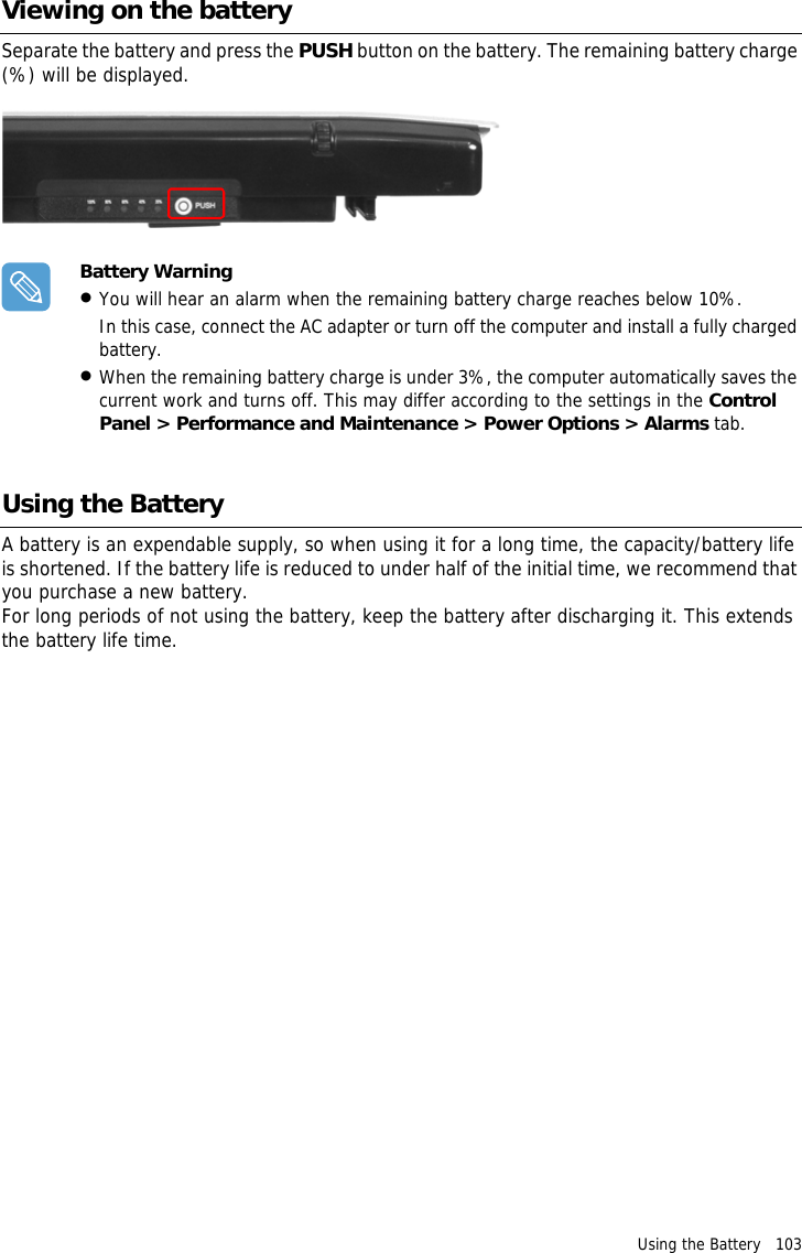 Using the Battery   103 Viewing on the batterySeparate the battery and press the PUSH button on the battery. The remaining battery charge (%) will be displayed.Battery Warning•You will hear an alarm when the remaining battery charge reaches below 10%.In this case, connect the AC adapter or turn off the computer and install a fully charged battery.•When the remaining battery charge is under 3%, the computer automatically saves the current work and turns off. This may differ according to the settings in the Control Panel &gt; Performance and Maintenance &gt; Power Options &gt; Alarms tab.Using the BatteryA battery is an expendable supply, so when using it for a long time, the capacity/battery life is shortened. If the battery life is reduced to under half of the initial time, we recommend that you purchase a new battery.For long periods of not using the battery, keep the battery after discharging it. This extends the battery life time.