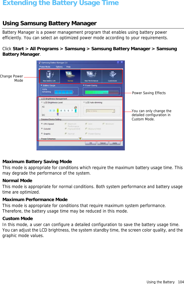 Using the Battery   104 Extending the Battery Usage TimeUsing Samsung Battery Manager Battery Manager is a power management program that enables using battery power efficiently. You can select an optimized power mode according to your requirements.Click Start &gt; All Programs &gt; Samsung &gt; Samsung Battery Manager &gt; Samsung Battery Manager.Change Power ModeYou can only change the detailed configuration in Custom Mode.Power Saving EffectsMaximum Battery Saving ModeThis mode is appropriate for conditions which require the maximum battery usage time. This may degrade the performance of the system.Normal ModeThis mode is appropriate for normal conditions. Both system performance and battery usage time are optimized.Maximum Performance ModeThis mode is appropriate for conditions that require maximum system performance. Therefore, the battery usage time may be reduced in this mode.Custom ModeIn this mode, a user can configure a detailed configuration to save the battery usage time. You can adjust the LCD brightness, the system standby time, the screen color quality, and the graphic mode values.