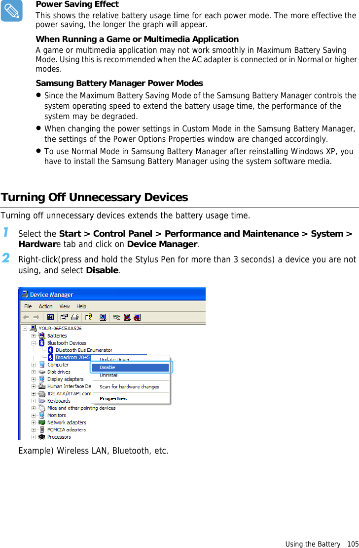 Using the Battery   105 Power Saving EffectThis shows the relative battery usage time for each power mode. The more effective the power saving, the longer the graph will appear.When Running a Game or Multimedia ApplicationA game or multimedia application may not work smoothly in Maximum Battery Saving Mode. Using this is recommended when the AC adapter is connected or in Normal or higher modes.Samsung Battery Manager Power Modes •Since the Maximum Battery Saving Mode of the Samsung Battery Manager controls the system operating speed to extend the battery usage time, the performance of the system may be degraded.•When changing the power settings in Custom Mode in the Samsung Battery Manager, the settings of the Power Options Properties window are changed accordingly.•To use Normal Mode in Samsung Battery Manager after reinstalling Windows XP, you have to install the Samsung Battery Manager using the system software media. Turning Off Unnecessary DevicesTurning off unnecessary devices extends the battery usage time.1Select the Start &gt; Control Panel &gt; Performance and Maintenance &gt; System &gt; Hardware tab and click on Device Manager.2Right-click(press and hold the Stylus Pen for more than 3 seconds) a device you are not using, and select Disable.Example) Wireless LAN, Bluetooth, etc.