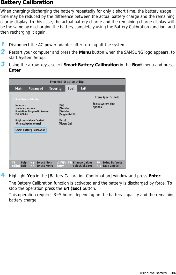 Using the Battery   106 Battery CalibrationWhen charging/discharging the battery repeatedly for only a short time, the battery usage time may be reduced by the difference between the actual battery charge and the remaining charge display. In this case, the actual battery charge and the remaining charge display will be the same by discharging the battery completely using the Battery Calibration function, and then recharging it again.1Disconnect the AC power adapter after turning off the system.2Restart your computer and press the Menu button when the SAMSUNG logo appears, to start System Setup.3Using the arrow keys, select Smart Battery Calibration in the Boot menu and press Enter.4Highlight Yes in the [Battery Calibration Confirmation] window and press Enter.The Battery Calibration function is activated and the battery is discharged by force. To stop the operation press the u4 (Esc) button.This operation requires 3~5 hours depending on the battery capacity and the remaining battery charge.