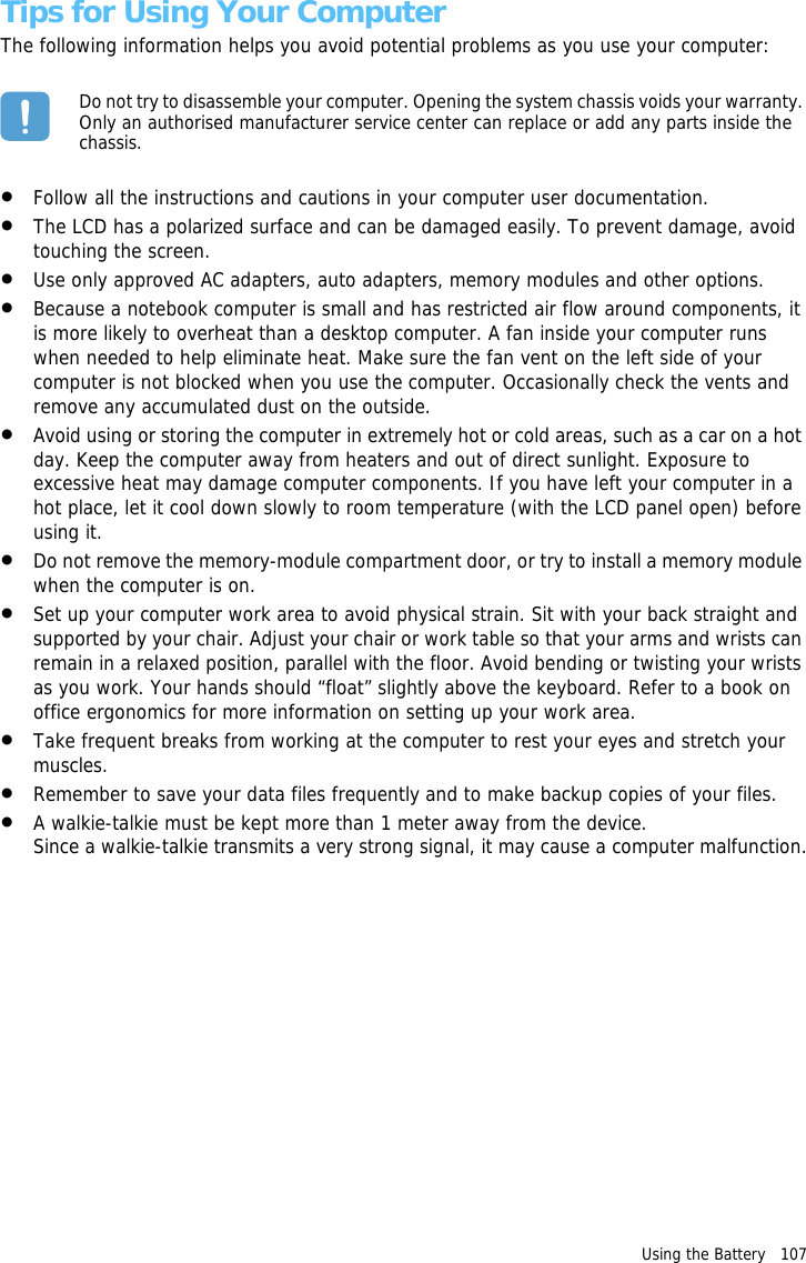 Using the Battery   107 Tips for Using Your ComputerThe following information helps you avoid potential problems as you use your computer:Do not try to disassemble your computer. Opening the system chassis voids your warranty. Only an authorised manufacturer service center can replace or add any parts inside the chassis.•Follow all the instructions and cautions in your computer user documentation.•The LCD has a polarized surface and can be damaged easily. To prevent damage, avoid touching the screen.•Use only approved AC adapters, auto adapters, memory modules and other options.•Because a notebook computer is small and has restricted air flow around components, it is more likely to overheat than a desktop computer. A fan inside your computer runs when needed to help eliminate heat. Make sure the fan vent on the left side of your computer is not blocked when you use the computer. Occasionally check the vents and remove any accumulated dust on the outside. •Avoid using or storing the computer in extremely hot or cold areas, such as a car on a hot day. Keep the computer away from heaters and out of direct sunlight. Exposure to excessive heat may damage computer components. If you have left your computer in a hot place, let it cool down slowly to room temperature (with the LCD panel open) before using it.•Do not remove the memory-module compartment door, or try to install a memory module when the computer is on.•Set up your computer work area to avoid physical strain. Sit with your back straight and supported by your chair. Adjust your chair or work table so that your arms and wrists can remain in a relaxed position, parallel with the floor. Avoid bending or twisting your wrists as you work. Your hands should “float” slightly above the keyboard. Refer to a book on office ergonomics for more information on setting up your work area.•Take frequent breaks from working at the computer to rest your eyes and stretch your muscles. •Remember to save your data files frequently and to make backup copies of your files.•A walkie-talkie must be kept more than 1 meter away from the device. Since a walkie-talkie transmits a very strong signal, it may cause a computer malfunction.