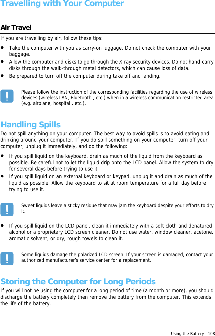 Using the Battery   108 Travelling with Your ComputerAir TravelIf you are travelling by air, follow these tips:•Take the computer with you as carry-on luggage. Do not check the computer with your baggage.•Allow the computer and disks to go through the X-ray security devices. Do not hand-carry disks through the walk-through metal detectors, which can cause loss of data.•Be prepared to turn off the computer during take off and landing.Please follow the instruction of the corresponding facilities regarding the use of wireless devices (wireless LAN, Bluetooth , etc.) when in a wireless communication restricted area (e.g. airplane, hospital , etc.).Handling SpillsDo not spill anything on your computer. The best way to avoid spills is to avoid eating and drinking around your computer. If you do spill something on your computer, turn off your computer, unplug it immediately, and do the following:•If you spill liquid on the keyboard, drain as much of the liquid from the keyboard as possible. Be careful not to let the liquid drip onto the LCD panel. Allow the system to dry for several days before trying to use it.•If you spill liquid on an external keyboard or keypad, unplug it and drain as much of the liquid as possible. Allow the keyboard to sit at room temperature for a full day before trying to use it.Sweet liquids leave a sticky residue that may jam the keyboard despite your efforts to dry it.•If you spill liquid on the LCD panel, clean it immediately with a soft cloth and denatured alcohol or a proprietary LCD screen cleaner. Do not use water, window cleaner, acetone, aromatic solvent, or dry, rough towels to clean it.Some liquids damage the polarized LCD screen. If your screen is damaged, contact your authorized manufacturer’s service center for a replacement.Storing the Computer for Long PeriodsIf you will not be using the computer for a long period of time (a month or more), you should discharge the battery completely then remove the battery from the computer. This extends the life of the battery.