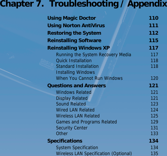 Using the Battery   109 Chapter 7.  Troubleshooting / AppendixUsing Magic Doctor  110Using Norton AntiVirus  111Restoring the System  112Reinstalling Software  115Reinstalling Windows XP  117Running the System Recovery Media  117Quick Installation  118Standard Installation  118Installing Windows  When You Cannot Run Windows  120Questions and Answers  121Windows Related  121Display Related  121Sound Related  123Wired LAN Related  124Wireless LAN Related  125Games and Programs Related  129Security Center  131Other 133Specifications 134System Specification  134Wireless LAN Specification (Optional)  135