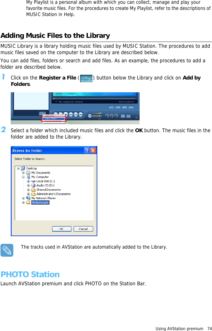 Using AVStation premium   74 My Playlist is a personal album with which you can collect, manage and play your favorite music files. For the procedures to create My Playlist, refer to the descriptions of MUSIC Station in Help.Adding Music Files to the LibraryMUSIC Library is a library holding music files used by MUSIC Station. The procedures to add music files saved on the computer to the Library are described below.You can add files, folders or search and add files. As an example, the procedures to add a folder are described below.1Click on the Register a File ( ) button below the Library and click on Add by Folders.2Select a folder which included music files and click the OK button. The music files in the folder are added to the Library.The tracks used in AVStation are automatically added to the Library.PHOTO StationLaunch AVStation premium and click PHOTO on the Station Bar.