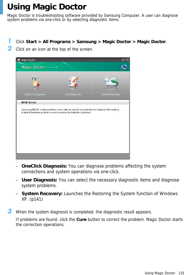 Using Magic Doctor   110 Using Magic DoctorMagic Doctor is troubleshooting software provided by Samsung Computer. A user can diagnose system problems via one-click or by selecting diagnostic items. 1Click Start &gt; All Programs &gt; Samsung &gt; Magic Doctor &gt; Magic Doctor. 2Click on an icon at the top of the screen.–OneClick Diagnosis: You can diagnose problems affecting the system connections and system operations via one-click.–User Diagnosis: You can select the necessary diagnostic items and diagnose system problems.–System Recovery: Launches the Restoring the System function of Windows XP. (p141)3When the system diagnosis is completed, the diagnostic result appears.If problems are found, click the Cure button to correct the problem. Magic Doctor starts the correction operations.