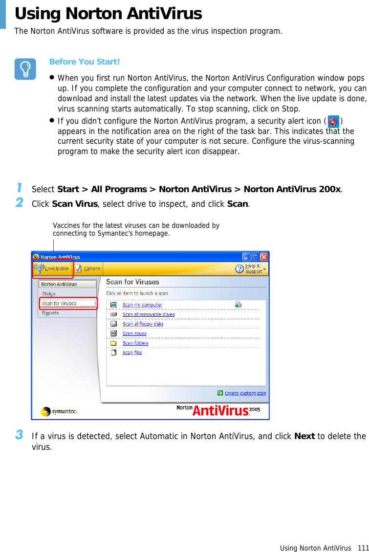 Using Norton AntiVirus   111 Using Norton AntiVirusThe Norton AntiVirus software is provided as the virus inspection program.Before You Start!•When you first run Norton AntiVirus, the Norton AntiVirus Configuration window pops up. If you complete the configuration and your computer connect to network, you can download and install the latest updates via the network. When the live update is done, virus scanning starts automatically. To stop scanning, click on Stop.•If you didn’t configure the Norton AntiVirus program, a security alert icon ( ) appears in the notification area on the right of the task bar. This indicates that the current security state of your computer is not secure. Configure the virus-scanning program to make the security alert icon disappear.1Select Start &gt; All Programs &gt; Norton AntiVirus &gt; Norton AntiVirus 200x.2Click Scan Virus, select drive to inspect, and click Scan.Vaccines for the latest viruses can be downloaded by connecting to Symantec’s homepage.3If a virus is detected, select Automatic in Norton AntiVirus, and click Next to delete the virus.