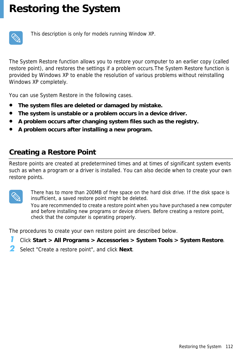 Restoring the System   112 Restoring the SystemThis description is only for models running Window XP.The System Restore function allows you to restore your computer to an earlier copy (called restore point), and restores the settings if a problem occurs.The System Restore function is provided by Windows XP to enable the resolution of various problems without reinstalling Windows XP completely.You can use System Restore in the following cases.•The system files are deleted or damaged by mistake.•The system is unstable or a problem occurs in a device driver.•A problem occurs after changing system files such as the registry.•A problem occurs after installing a new program.Creating a Restore PointRestore points are created at predetermined times and at times of significant system events such as when a program or a driver is installed. You can also decide when to create your own restore points.There has to more than 200MB of free space on the hard disk drive. If the disk space is insufficient, a saved restore point might be deleted.You are recommended to create a restore point when you have purchased a new computer and before installing new programs or device drivers. Before creating a restore point, check that the computer is operating properly.The procedures to create your own restore point are described below.1Click Start &gt; All Programs &gt; Accessories &gt; System Tools &gt; System Restore.2Select &quot;Create a restore point&quot;, and click Next.