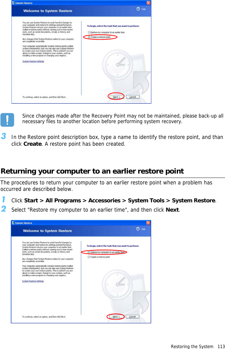 Restoring the System   113 Since changes made after the Recovery Point may not be maintained, please back-up all necessary files to another location before performing system recovery.3In the Restore point description box, type a name to identify the restore point, and than click Create. A restore point has been created.Returning your computer to an earlier restore pointThe procedures to return your computer to an earlier restore point when a problem has occurred are described below.1Click Start &gt; All Programs &gt; Accessories &gt; System Tools &gt; System Restore.2Select &quot;Restore my computer to an earlier time&quot;, and then click Next.