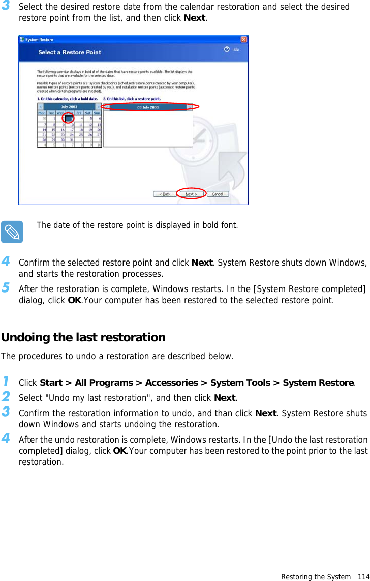 Restoring the System   114 3Select the desired restore date from the calendar restoration and select the desired restore point from the list, and then click Next.The date of the restore point is displayed in bold font.4Confirm the selected restore point and click Next. System Restore shuts down Windows, and starts the restoration processes. 5After the restoration is complete, Windows restarts. In the [System Restore completed] dialog, click OK.Your computer has been restored to the selected restore point.Undoing the last restorationThe procedures to undo a restoration are described below.1Click Start &gt; All Programs &gt; Accessories &gt; System Tools &gt; System Restore.2Select &quot;Undo my last restoration&quot;, and then click Next. 3Confirm the restoration information to undo, and than click Next. System Restore shuts down Windows and starts undoing the restoration. 4After the undo restoration is complete, Windows restarts. In the [Undo the last restoration completed] dialog, click OK.Your computer has been restored to the point prior to the last restoration.