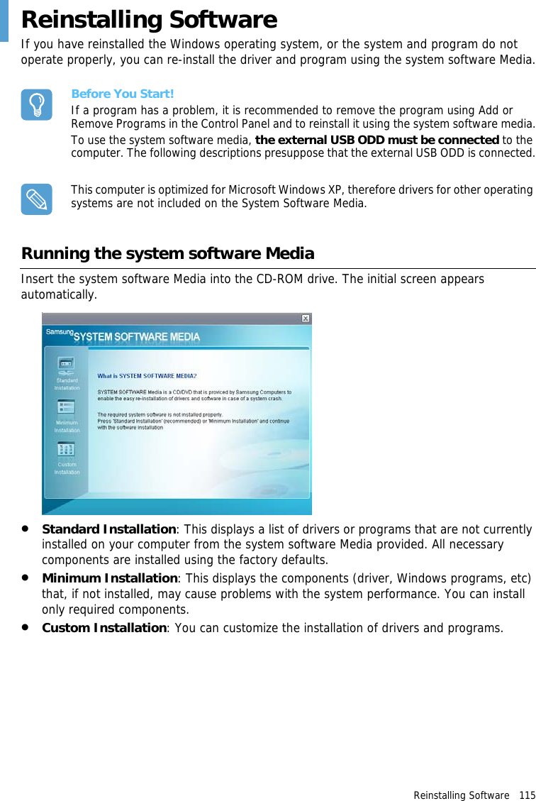 Reinstalling Software   115 Reinstalling SoftwareIf you have reinstalled the Windows operating system, or the system and program do not operate properly, you can re-install the driver and program using the system software Media.Before You Start!If a program has a problem, it is recommended to remove the program using Add or Remove Programs in the Control Panel and to reinstall it using the system software media.To use the system software media, the external USB ODD must be connected to the computer. The following descriptions presuppose that the external USB ODD is connected.This computer is optimized for Microsoft Windows XP, therefore drivers for other operating systems are not included on the System Software Media.Running the system software MediaInsert the system software Media into the CD-ROM drive. The initial screen appears automatically.•Standard Installation: This displays a list of drivers or programs that are not currently installed on your computer from the system software Media provided. All necessary components are installed using the factory defaults.•Minimum Installation: This displays the components (driver, Windows programs, etc) that, if not installed, may cause problems with the system performance. You can install only required components.•Custom Installation: You can customize the installation of drivers and programs.