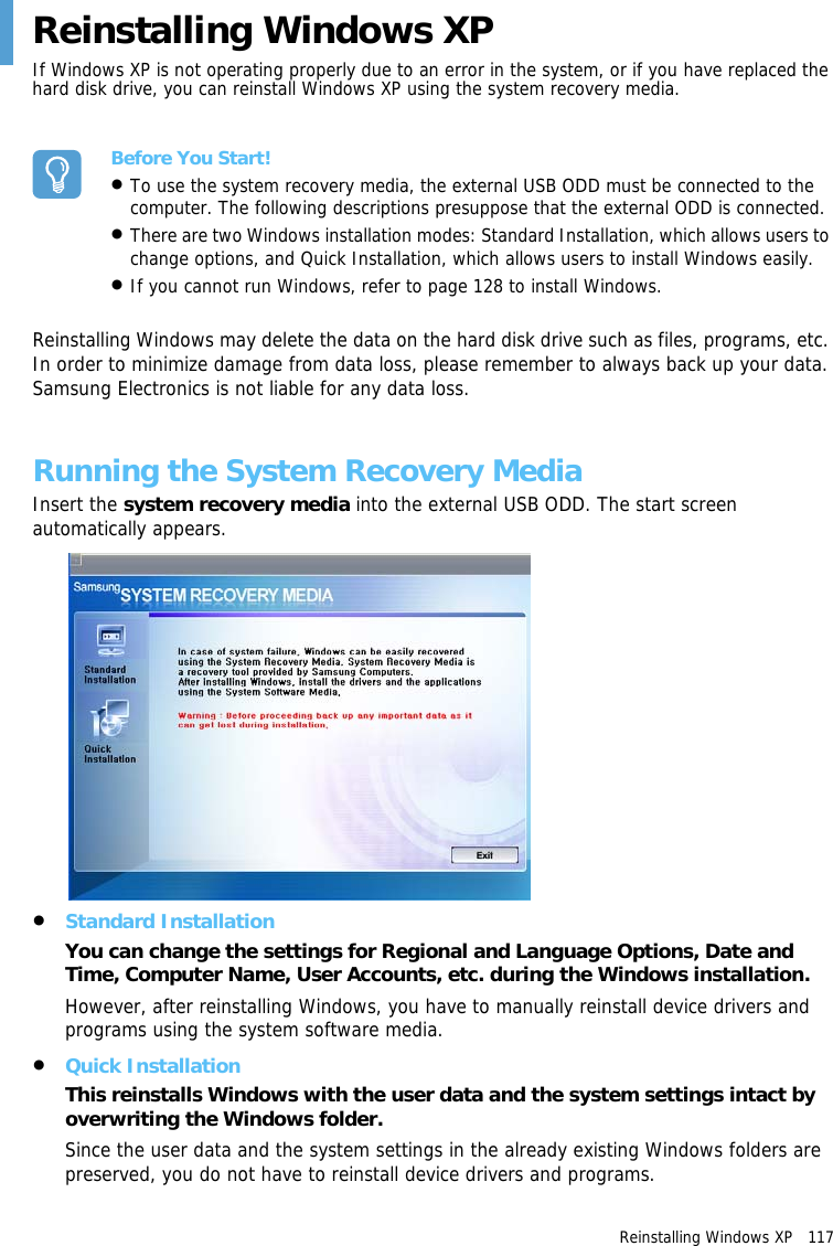 Reinstalling Windows XP   117 Reinstalling Windows XPIf Windows XP is not operating properly due to an error in the system, or if you have replaced the hard disk drive, you can reinstall Windows XP using the system recovery media.Before You Start!•To use the system recovery media, the external USB ODD must be connected to the computer. The following descriptions presuppose that the external ODD is connected.•There are two Windows installation modes: Standard Installation, which allows users to change options, and Quick Installation, which allows users to install Windows easily.•If you cannot run Windows, refer to page 128 to install Windows.Reinstalling Windows may delete the data on the hard disk drive such as files, programs, etc. In order to minimize damage from data loss, please remember to always back up your data. Samsung Electronics is not liable for any data loss.Running the System Recovery Media Insert the system recovery media into the external USB ODD. The start screen automatically appears.•Standard InstallationYou can change the settings for Regional and Language Options, Date and Time, Computer Name, User Accounts, etc. during the Windows installation.However, after reinstalling Windows, you have to manually reinstall device drivers and programs using the system software media.•Quick InstallationThis reinstalls Windows with the user data and the system settings intact by overwriting the Windows folder. Since the user data and the system settings in the already existing Windows folders are preserved, you do not have to reinstall device drivers and programs.