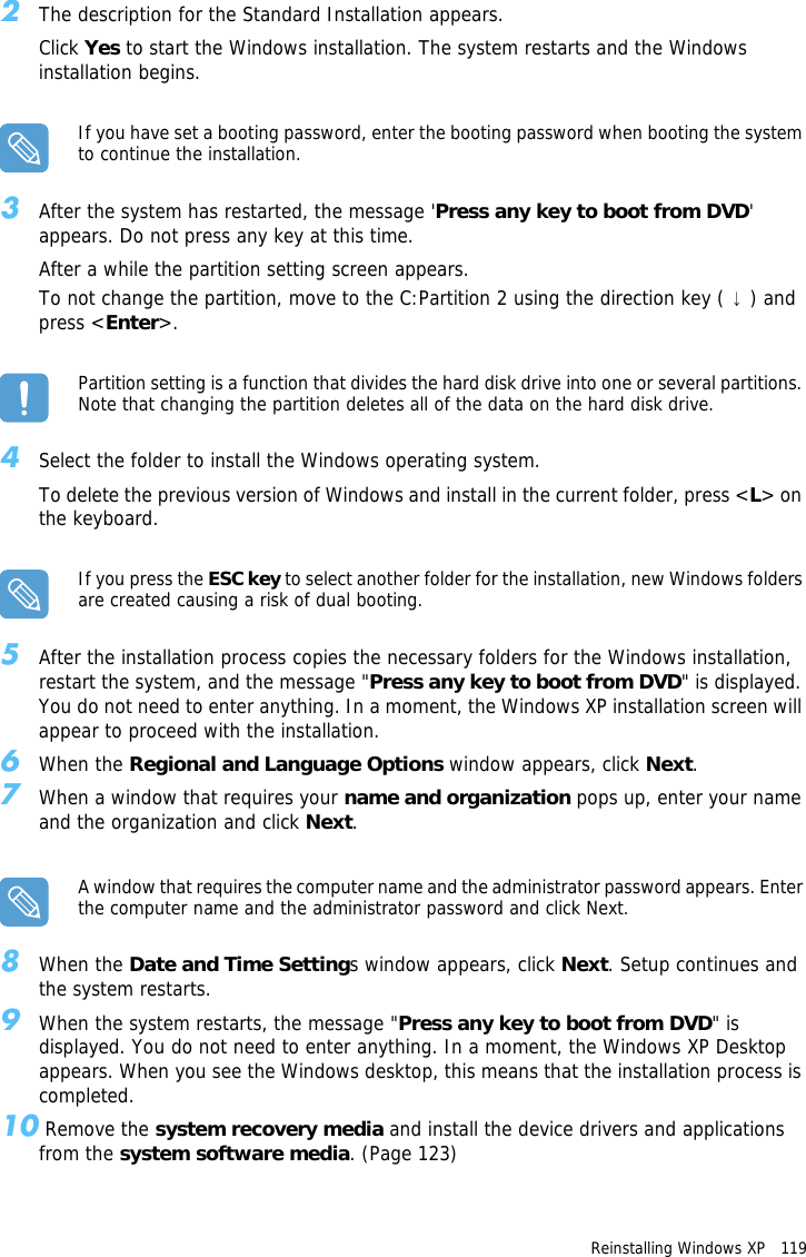 Reinstalling Windows XP   119 2The description for the Standard Installation appears.Click Yes to start the Windows installation. The system restarts and the Windows installation begins.If you have set a booting password, enter the booting password when booting the system to continue the installation.3After the system has restarted, the message &apos;Press any key to boot from DVD&apos; appears. Do not press any key at this time. After a while the partition setting screen appears.To not change the partition, move to the C:Partition 2 using the direction key ( ↓) and press &lt;Enter&gt;.Partition setting is a function that divides the hard disk drive into one or several partitions. Note that changing the partition deletes all of the data on the hard disk drive.4Select the folder to install the Windows operating system.To delete the previous version of Windows and install in the current folder, press &lt;L&gt; on the keyboard.If you press the ESC key to select another folder for the installation, new Windows folders are created causing a risk of dual booting.5After the installation process copies the necessary folders for the Windows installation, restart the system, and the message &quot;Press any key to boot from DVD&quot; is displayed. You do not need to enter anything. In a moment, the Windows XP installation screen will appear to proceed with the installation.6When the Regional and Language Options window appears, click Next.7When a window that requires your name and organization pops up, enter your name and the organization and click Next.A window that requires the computer name and the administrator password appears. Enter the computer name and the administrator password and click Next.8When the Date and Time Settings window appears, click Next. Setup continues and the system restarts.9When the system restarts, the message &quot;Press any key to boot from DVD&quot; is displayed. You do not need to enter anything. In a moment, the Windows XP Desktop appears. When you see the Windows desktop, this means that the installation process is completed.10 Remove the system recovery media and install the device drivers and applications from the system software media. (Page 123)