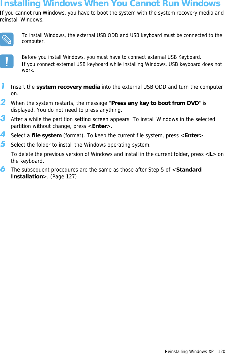 Reinstalling Windows XP   120 Installing Windows When You Cannot Run WindowsIf you cannot run Windows, you have to boot the system with the system recovery media and reinstall Windows.To install Windows, the external USB ODD and USB keyboard must be connected to the computer.Before you install Windows, you must have to connect external USB Keyboard. If you connect external USB keyboard while installing Windows, USB keyboard does not work.1Insert the system recovery media into the external USB ODD and turn the computer on.2When the system restarts, the message &quot;Press any key to boot from DVD&quot; is displayed. You do not need to press anything.3After a while the partition setting screen appears. To install Windows in the selected partition without change, press &lt;Enter&gt;.4Select a file system (format). To keep the current file system, press &lt;Enter&gt;.5Select the folder to install the Windows operating system.To delete the previous version of Windows and install in the current folder, press &lt;L&gt; on the keyboard.6The subsequent procedures are the same as those after Step 5 of &lt;Standard Installation&gt;. (Page 127)