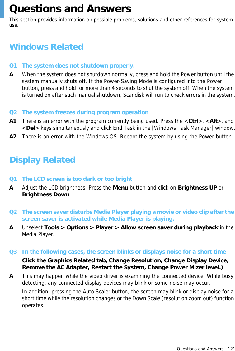 Questions and Answers   121 Questions and AnswersThis section provides information on possible problems, solutions and other references for system use.Windows RelatedQ1 The system does not shutdown properly.AWhen the system does not shutdown normally, press and hold the Power button until the system manually shuts off. If the Power-Saving Mode is configured into the Power button, press and hold for more than 4 seconds to shut the system off. When the system is turned on after such manual shutdown, Scandisk will run to check errors in the system.Q2 The system freezes during program operationA1 There is an error with the program currently being used. Press the &lt;Ctrl&gt;, &lt;Alt&gt;, and &lt;Del&gt; keys simultaneously and click End Task in the [Windows Task Manager] window.A2 There is an error with the Windows OS. Reboot the system by using the Power button.Display RelatedQ1 The LCD screen is too dark or too brightAAdjust the LCD brightness. Press the Menu button and click on Brightness UP or Brightness Down.Q2 The screen saver disturbs Media Player playing a movie or video clip after the screen saver is activated while Media Player is playing.AUnselect Tools &gt; Options &gt; Player &gt; Allow screen saver during playback in the Media Player.Q3 In the following cases, the screen blinks or displays noise for a short timeClick the Graphics Related tab, Change Resolution, Change Display Device, Remove the AC Adapter, Restart the System, Change Power Mizer level.)AThis may happen while the video driver is examining the connected device. While busy detecting, any connected display devices may blink or some noise may occur.In addition, pressing the Auto Scaler button, the screen may blink or display noise for a short time while the resolution changes or the Down Scale (resolution zoom out) function operates.