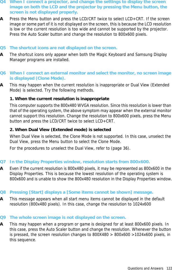 Questions and Answers   122 Q4 When I connect a projector, and change the settings to display the screen image on both the LCD and the projector by pressing the Menu button, the screen is not displayed properly.APress the Menu button and press the LCD/CRT twice to select LCD+CRT. If the screen image or some part of it is not displayed on the screen, this is because the LCD resolution is low or the current resolution is too wide and cannot be supported by the projector. Press the Auto Scaler button and change the resolution to 800x600 pixels.Q5 The shortcut icons are not displayed on the screen.AThe shortcut icons only appear when both the Magic Keyboard and Samsung Display Manager programs are installed.Q6 When I connect an external monitor and select the monitor, no screen image is displayed (Clone Mode).AThis may happen when the current resolution is inappropriate or Dual View (Extended Mode) is selected. Try the following methods.1. When the current resolution is inappropriateThis computer supports the 800x480 WVGA resolution. Since this resolution is lower than that of the operating system, the above symptom may appear when the external monitor cannot support this resolution. Change the resolution to 800x600 pixels, press the Menu button and press the LCD/CRT twice to select LCD+CRT.2. When Dual View (Extended mode) is selectedWhen Dual View is selected, the Clone Mode is not supported. In this case, unselect the Dual View, press the Menu button to select the Clone Mode.For the procedures to unselect the Dual View, refer to (page 36).Q7 In the Display Properties window, resolution starts from 800x600.AEven if the current resolution is 800x480 pixels, it may be represented as 800x600 in the Display Properties. This is because the lowest resolution of the operating system is 800x600 and is unable to show the 800x480 resolution in the Display Properties window.Q8 Pressing [Start] displays a [Some items cannot be shown] message.AThis message appears when all start menu items cannot be displayed in the default resolution (800x480 pixels). In this case, change the resolution to 1024x600Q9 The whole screen image is not displayed on the screen.AThis may happen when a program or game is designed for at least 800x600 pixels. In this case, press the Auto Scaler button and change the resolution. Whenever the button is pressed, the screen resolution changes to 800X480 &gt; 800x600 &gt;1024x600 pixels, in this sequence.