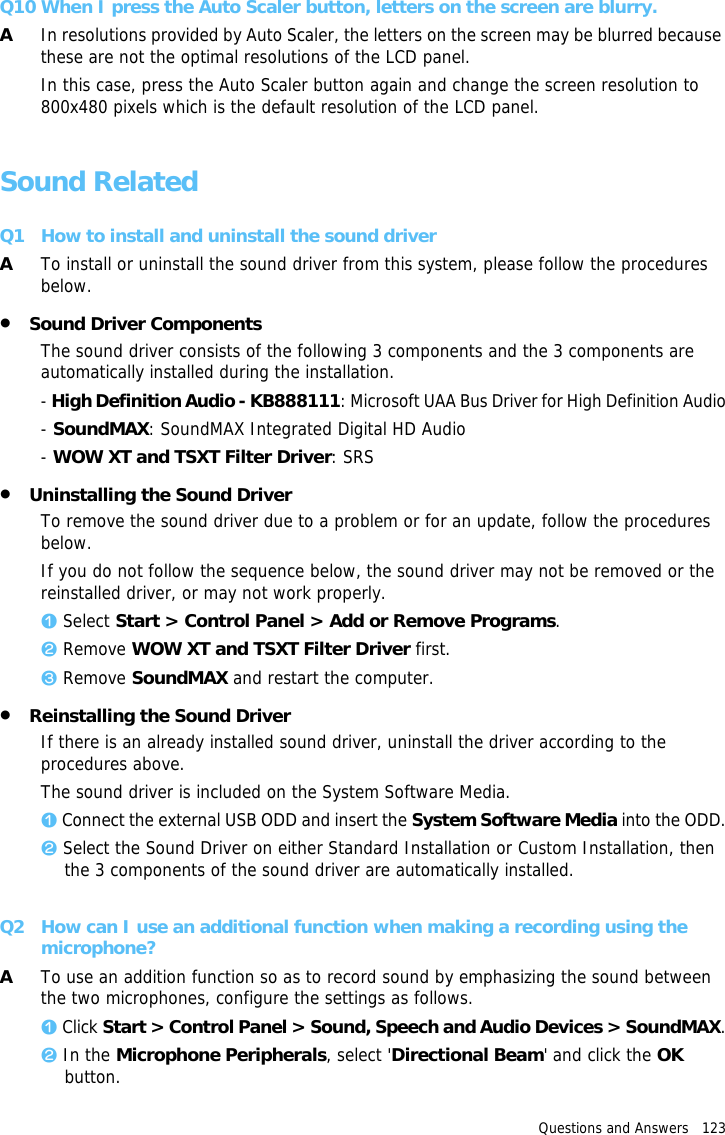 Questions and Answers   123 Q10 When I press the Auto Scaler button, letters on the screen are blurry.AIn resolutions provided by Auto Scaler, the letters on the screen may be blurred because these are not the optimal resolutions of the LCD panel. In this case, press the Auto Scaler button again and change the screen resolution to 800x480 pixels which is the default resolution of the LCD panel.Sound RelatedQ1 How to install and uninstall the sound driverATo install or uninstall the sound driver from this system, please follow the procedures below.•Sound Driver ComponentsThe sound driver consists of the following 3 components and the 3 components are automatically installed during the installation.- High Definition Audio - KB888111: Microsoft UAA Bus Driver for High Definition Audio- SoundMAX: SoundMAX Integrated Digital HD Audio- WOW XT and TSXT Filter Driver: SRS•Uninstalling the Sound DriverTo remove the sound driver due to a problem or for an update, follow the procedures below.If you do not follow the sequence below, the sound driver may not be removed or the reinstalled driver, or may not work properly.z Select Start &gt; Control Panel &gt; Add or Remove Programs.x Remove WOW XT and TSXT Filter Driver first.c Remove SoundMAX and restart the computer.•Reinstalling the Sound DriverIf there is an already installed sound driver, uninstall the driver according to the procedures above.The sound driver is included on the System Software Media.z Connect the external USB ODD and insert the System Software Media into the ODD.x Select the Sound Driver on either Standard Installation or Custom Installation, then the 3 components of the sound driver are automatically installed.Q2 How can I use an additional function when making a recording using the microphone?ATo use an addition function so as to record sound by emphasizing the sound between the two microphones, configure the settings as follows.z Click Start &gt; Control Panel &gt; Sound, Speech and Audio Devices &gt; SoundMAX.x In the Microphone Peripherals, select &apos;Directional Beam&apos; and click the OK button.