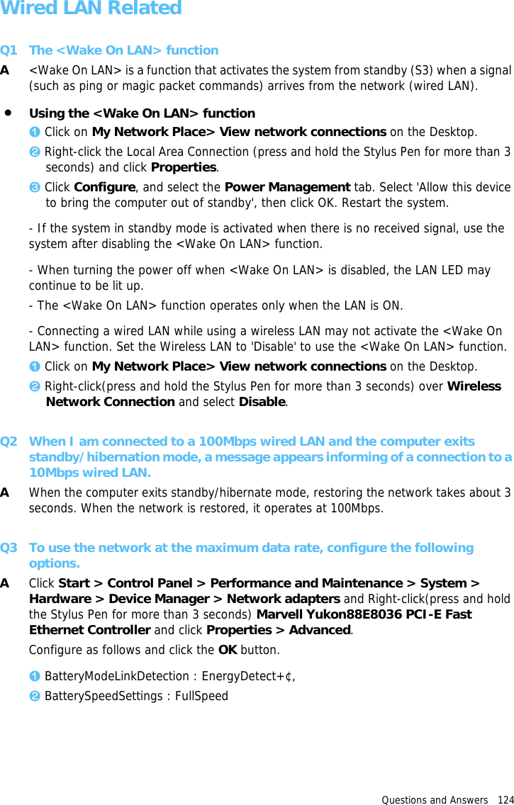 Questions and Answers   124 Wired LAN RelatedQ1 The &lt;Wake On LAN&gt; functionA&lt;Wake On LAN&gt; is a function that activates the system from standby (S3) when a signal (such as ping or magic packet commands) arrives from the network (wired LAN).•Using the &lt;Wake On LAN&gt; function z Click on My Network Place&gt; View network connections on the Desktop.x Right-click the Local Area Connection (press and hold the Stylus Pen for more than 3 seconds) and click Properties.c Click Configure, and select the Power Management tab. Select &apos;Allow this device to bring the computer out of standby&apos;, then click OK. Restart the system.- If the system in standby mode is activated when there is no received signal, use the system after disabling the &lt;Wake On LAN&gt; function.- When turning the power off when &lt;Wake On LAN&gt; is disabled, the LAN LED may continue to be lit up.- The &lt;Wake On LAN&gt; function operates only when the LAN is ON.- Connecting a wired LAN while using a wireless LAN may not activate the &lt;Wake On LAN&gt; function. Set the Wireless LAN to &apos;Disable&apos; to use the &lt;Wake On LAN&gt; function.z Click on My Network Place&gt; View network connections on the Desktop.x Right-click(press and hold the Stylus Pen for more than 3 seconds) over Wireless Network Connection and select Disable.Q2 When I am connected to a 100Mbps wired LAN and the computer exits standby/hibernation mode, a message appears informing of a connection to a 10Mbps wired LAN.AWhen the computer exits standby/hibernate mode, restoring the network takes about 3 seconds. When the network is restored, it operates at 100Mbps.Q3 To use the network at the maximum data rate, configure the following options.AClick Start &gt; Control Panel &gt; Performance and Maintenance &gt; System &gt; Hardware &gt; Device Manager &gt; Network adapters and Right-click(press and hold the Stylus Pen for more than 3 seconds) Marvell Yukon88E8036 PCI-E Fast Ethernet Controller and click Properties &gt; Advanced.Configure as follows and click the OK button.z BatteryModeLinkDetection : EnergyDetect+¢‚x BatterySpeedSettings : FullSpeed