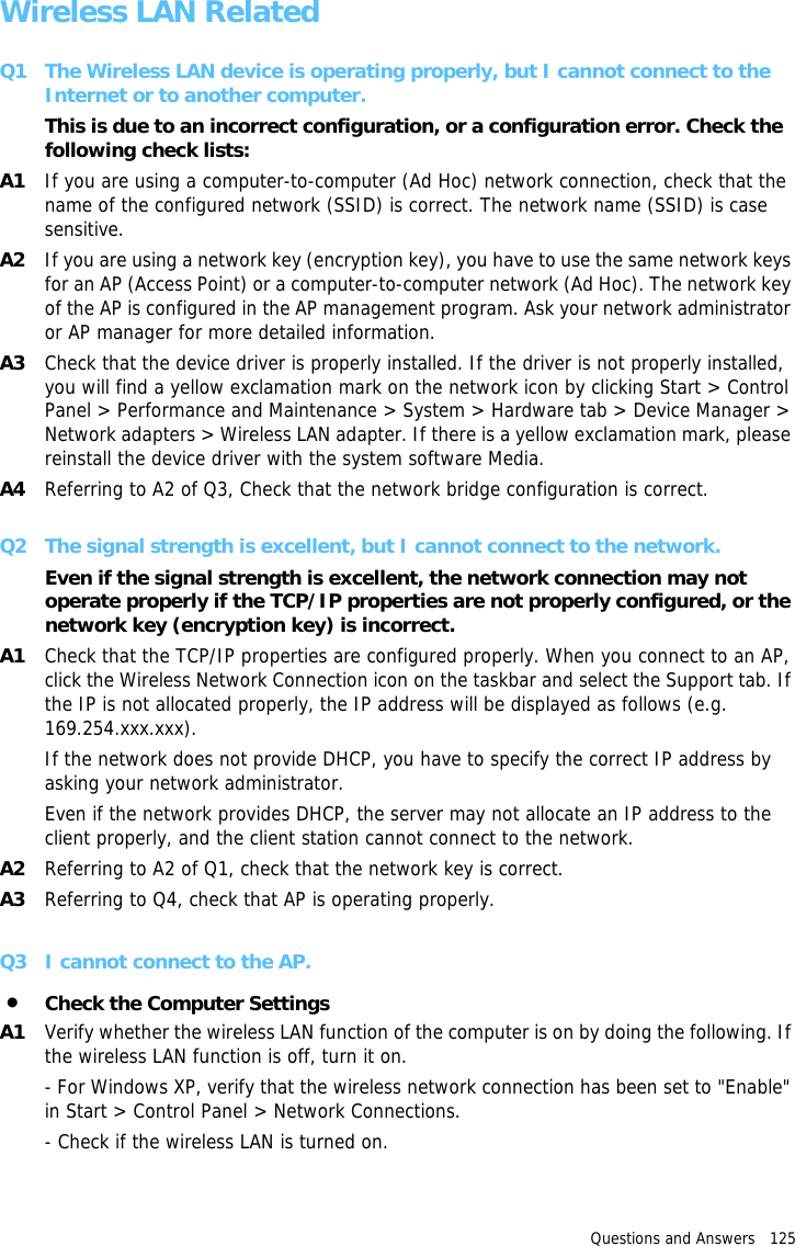 Questions and Answers   125 Wireless LAN RelatedQ1 The Wireless LAN device is operating properly, but I cannot connect to the Internet or to another computer.This is due to an incorrect configuration, or a configuration error. Check the following check lists:A1 If you are using a computer-to-computer (Ad Hoc) network connection, check that the name of the configured network (SSID) is correct. The network name (SSID) is case sensitive.A2 If you are using a network key (encryption key), you have to use the same network keys for an AP (Access Point) or a computer-to-computer network (Ad Hoc). The network key of the AP is configured in the AP management program. Ask your network administrator or AP manager for more detailed information.A3 Check that the device driver is properly installed. If the driver is not properly installed, you will find a yellow exclamation mark on the network icon by clicking Start &gt; Control Panel &gt; Performance and Maintenance &gt; System &gt; Hardware tab &gt; Device Manager &gt; Network adapters &gt; Wireless LAN adapter. If there is a yellow exclamation mark, please reinstall the device driver with the system software Media.A4 Referring to A2 of Q3, Check that the network bridge configuration is correct.Q2 The signal strength is excellent, but I cannot connect to the network.Even if the signal strength is excellent, the network connection may not operate properly if the TCP/IP properties are not properly configured, or the network key (encryption key) is incorrect.A1 Check that the TCP/IP properties are configured properly. When you connect to an AP, click the Wireless Network Connection icon on the taskbar and select the Support tab. If the IP is not allocated properly, the IP address will be displayed as follows (e.g. 169.254.xxx.xxx).If the network does not provide DHCP, you have to specify the correct IP address by asking your network administrator.Even if the network provides DHCP, the server may not allocate an IP address to the client properly, and the client station cannot connect to the network.A2 Referring to A2 of Q1, check that the network key is correct.A3 Referring to Q4, check that AP is operating properly.Q3 I cannot connect to the AP.•Check the Computer SettingsA1 Verify whether the wireless LAN function of the computer is on by doing the following. If the wireless LAN function is off, turn it on.- For Windows XP, verify that the wireless network connection has been set to &quot;Enable&quot; in Start &gt; Control Panel &gt; Network Connections.- Check if the wireless LAN is turned on.