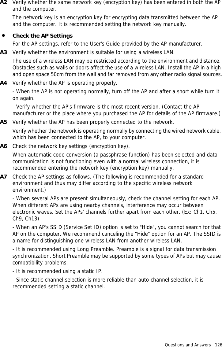 Questions and Answers   126 A2 Verify whether the same network key (encryption key) has been entered in both the AP and the computer.The network key is an encryption key for encrypting data transmitted between the AP and the computer. It is recommended setting the network key manually.•Check the AP SettingsFor the AP settings, refer to the User&apos;s Guide provided by the AP manufacturer.A3 Verify whether the environment is suitable for using a wireless LAN.The use of a wireless LAN may be restricted according to the environment and distance. Obstacles such as walls or doors affect the use of a wireless LAN. Install the AP in a high and open space 50cm from the wall and far removed from any other radio signal sources.A4 Verify whether the AP is operating properly.- When the AP is not operating normally, turn off the AP and after a short while turn it on again.- Verify whether the AP&apos;s firmware is the most recent version. (Contact the AP manufacturer or the place where you purchased the AP for details of the AP firmware.)A5 Verify whether the AP has been properly connected to the network.Verify whether the network is operating normally by connecting the wired network cable, which has been connected to the AP, to your computer.A6 Check the network key settings (encryption key).When automatic code conversion (a passphrase function) has been selected and data communication is not functioning even with a normal wireless connection, it is recommended entering the network key (encryption key) manually.A7 Check the AP settings as follows. (The following is recommended for a standard environment and thus may differ according to the specific wireless network environment.)- When several APs are present simultaneously, check the channel setting for each AP. When different APs are using nearby channels, interference may occur between electronic waves. Set the APs&apos; channels further apart from each other. (Ex: Ch1, Ch5, Ch9, Ch13)- When an AP&apos;s SSID (Service Set ID) option is set to &quot;Hide&quot;, you cannot search for that AP on the computer. We recommend canceling the &quot;Hide&quot; option for an AP. The SSID is a name for distinguishing one wireless LAN from another wireless LAN. - It is recommended using Long Preamble. Preamble is a signal for data transmission synchronization. Short Preamble may be supported by some types of APs but may cause compatibility problems. - It is recommended using a static IP.- Since static channel selection is more reliable than auto channel selection, it is recommended setting a static channel.