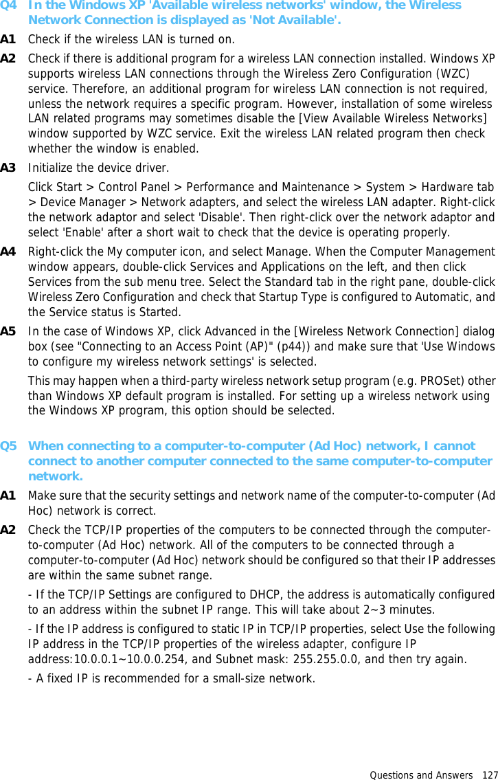 Questions and Answers   127 Q4 In the Windows XP &apos;Available wireless networks&apos; window, the Wireless Network Connection is displayed as &apos;Not Available&apos;.A1 Check if the wireless LAN is turned on.A2 Check if there is additional program for a wireless LAN connection installed. Windows XP supports wireless LAN connections through the Wireless Zero Configuration (WZC) service. Therefore, an additional program for wireless LAN connection is not required, unless the network requires a specific program. However, installation of some wireless LAN related programs may sometimes disable the [View Available Wireless Networks] window supported by WZC service. Exit the wireless LAN related program then check whether the window is enabled.A3 Initialize the device driver.Click Start &gt; Control Panel &gt; Performance and Maintenance &gt; System &gt; Hardware tab &gt; Device Manager &gt; Network adapters, and select the wireless LAN adapter. Right-click the network adaptor and select &apos;Disable&apos;. Then right-click over the network adaptor and select &apos;Enable&apos; after a short wait to check that the device is operating properly.A4 Right-click the My computer icon, and select Manage. When the Computer Management window appears, double-click Services and Applications on the left, and then click Services from the sub menu tree. Select the Standard tab in the right pane, double-click Wireless Zero Configuration and check that Startup Type is configured to Automatic, and the Service status is Started.A5 In the case of Windows XP, click Advanced in the [Wireless Network Connection] dialog box (see &quot;Connecting to an Access Point (AP)&quot; (p44)) and make sure that &apos;Use Windows to configure my wireless network settings&apos; is selected.This may happen when a third-party wireless network setup program (e.g. PROSet) other than Windows XP default program is installed. For setting up a wireless network using the Windows XP program, this option should be selected.Q5 When connecting to a computer-to-computer (Ad Hoc) network, I cannot connect to another computer connected to the same computer-to-computer network. A1 Make sure that the security settings and network name of the computer-to-computer (Ad Hoc) network is correct.A2 Check the TCP/IP properties of the computers to be connected through the computer-to-computer (Ad Hoc) network. All of the computers to be connected through a computer-to-computer (Ad Hoc) network should be configured so that their IP addresses are within the same subnet range.- If the TCP/IP Settings are configured to DHCP, the address is automatically configured to an address within the subnet IP range. This will take about 2~3 minutes.- If the IP address is configured to static IP in TCP/IP properties, select Use the following IP address in the TCP/IP properties of the wireless adapter, configure IP address:10.0.0.1~10.0.0.254, and Subnet mask: 255.255.0.0, and then try again.- A fixed IP is recommended for a small-size network.