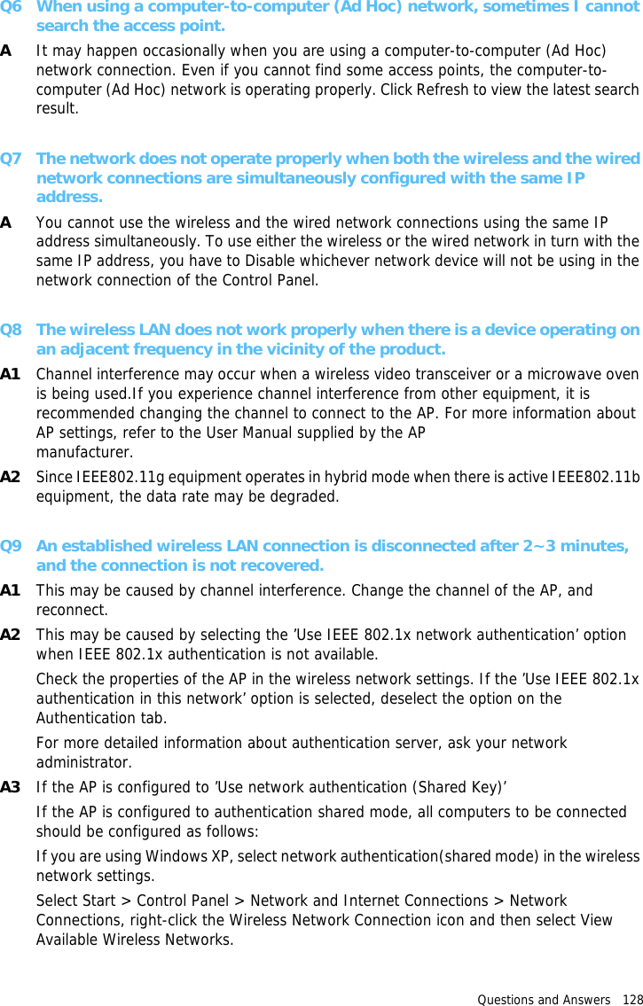 Questions and Answers   128 Q6 When using a computer-to-computer (Ad Hoc) network, sometimes I cannot search the access point.AIt may happen occasionally when you are using a computer-to-computer (Ad Hoc) network connection. Even if you cannot find some access points, the computer-to-computer (Ad Hoc) network is operating properly. Click Refresh to view the latest search result. Q7 The network does not operate properly when both the wireless and the wired network connections are simultaneously configured with the same IP address.AYou cannot use the wireless and the wired network connections using the same IP address simultaneously. To use either the wireless or the wired network in turn with the same IP address, you have to Disable whichever network device will not be using in the network connection of the Control Panel. Q8 The wireless LAN does not work properly when there is a device operating on an adjacent frequency in the vicinity of the product.A1 Channel interference may occur when a wireless video transceiver or a microwave oven is being used.If you experience channel interference from other equipment, it is recommended changing the channel to connect to the AP. For more information about AP settings, refer to the User Manual supplied by the AP manufacturer.A2 Since IEEE802.11g equipment operates in hybrid mode when there is active IEEE802.11b equipment, the data rate may be degraded.Q9 An established wireless LAN connection is disconnected after 2~3 minutes, and the connection is not recovered.A1 This may be caused by channel interference. Change the channel of the AP, and reconnect.A2 This may be caused by selecting the ’Use IEEE 802.1x network authentication’ option when IEEE 802.1x authentication is not available.Check the properties of the AP in the wireless network settings. If the ’Use IEEE 802.1x authentication in this network’ option is selected, deselect the option on the Authentication tab.For more detailed information about authentication server, ask your network administrator.A3 If the AP is configured to ’Use network authentication (Shared Key)’If the AP is configured to authentication shared mode, all computers to be connected should be configured as follows:If you are using Windows XP, select network authentication(shared mode) in the wireless network settings. Select Start &gt; Control Panel &gt; Network and Internet Connections &gt; Network Connections, right-click the Wireless Network Connection icon and then select View Available Wireless Networks. 