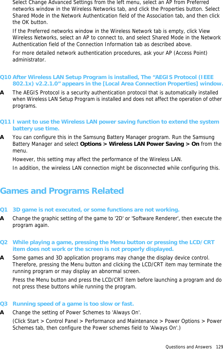 Questions and Answers   129 Select Change Advanced Settings from the left menu, select an AP from Preferred networks window in the Wireless Networks tab, and click the Properties button. Select Shared Mode in the Network Authentication field of the Association tab, and then click the OK button.If the Preferred networks window in the Wireless Network tab is empty, click View Wireless Networks, select an AP to connect to, and select Shared Mode in the Network Authentication field of the Connection Information tab as described above. For more detailed network authentication procedures, ask your AP (Access Point) administrator.Q10 After Wireless LAN Setup Program is installed, The “AEGIS Protocol (IEEE 802.1x) v2.2.1.0” appears in the [Local Area Connection Properties] window.AThe AEGIS Protocol is a security authentication protocol that is automatically installed when Wireless LAN Setup Program is installed and does not affect the operation of other programs.Q11 I want to use the Wireless LAN power saving function to extend the system battery use time.AYou can configure this in the Samsung Battery Manager program. Run the Samsung Battery Manager and select Options &gt; Wireless LAN Power Saving &gt; On from the menu.However, this setting may affect the performance of the Wireless LAN.In addition, the wireless LAN connection might be disconnected while configuring this.Games and Programs RelatedQ1 3D game is not executed, or some functions are not working.AChange the graphic setting of the game to &apos;2D&apos; or &apos;Software Renderer&apos;, then execute the program again.Q2 While playing a game, pressing the Menu button or pressing the LCD/CRT item does not work or the screen is not properly displayed.ASome games and 3D application programs may change the display device control. Therefore, pressing the Menu button and clicking the LCD/CRT item may terminate the running program or may display an abnormal screen.Press the Menu button and press the LCD/CRT item before launching a program and do not press these buttons while running the program.Q3 Running speed of a game is too slow or fast.AChange the setting of Power Schemes to &apos;Always On&apos;.(Click Start &gt; Control Panel &gt; Performance and Maintenance &gt; Power Options &gt; Power Schemes tab, then configure the Power schemes field to &apos;Always On&apos;.)