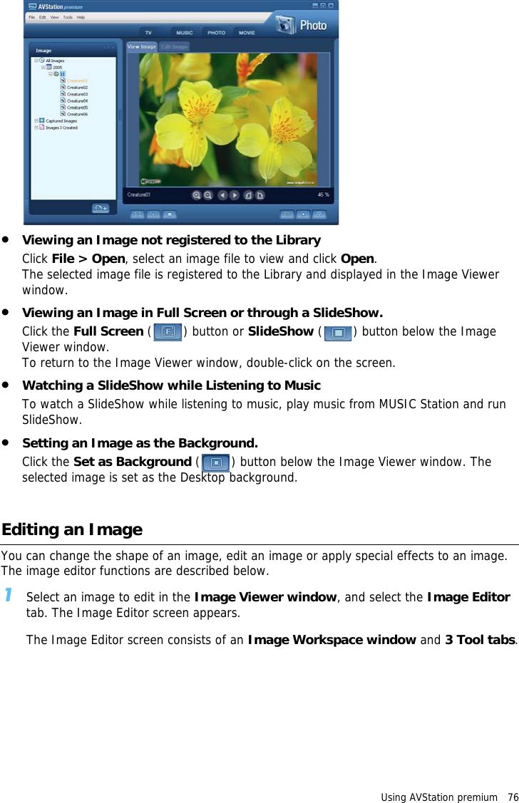 Using AVStation premium   76 •Viewing an Image not registered to the LibraryClick File &gt; Open, select an image file to view and click Open.The selected image file is registered to the Library and displayed in the Image Viewer window.•Viewing an Image in Full Screen or through a SlideShow.Click the Full Screen ( ) button or SlideShow ( ) button below the Image Viewer window.To return to the Image Viewer window, double-click on the screen.•Watching a SlideShow while Listening to MusicTo watch a SlideShow while listening to music, play music from MUSIC Station and run SlideShow.•Setting an Image as the Background.Click the Set as Background ( ) button below the Image Viewer window. The selected image is set as the Desktop background.Editing an ImageYou can change the shape of an image, edit an image or apply special effects to an image. The image editor functions are described below.1Select an image to edit in the Image Viewer window, and select the Image Editor tab. The Image Editor screen appears.The Image Editor screen consists of an Image Workspace window and 3 Tool tabs.