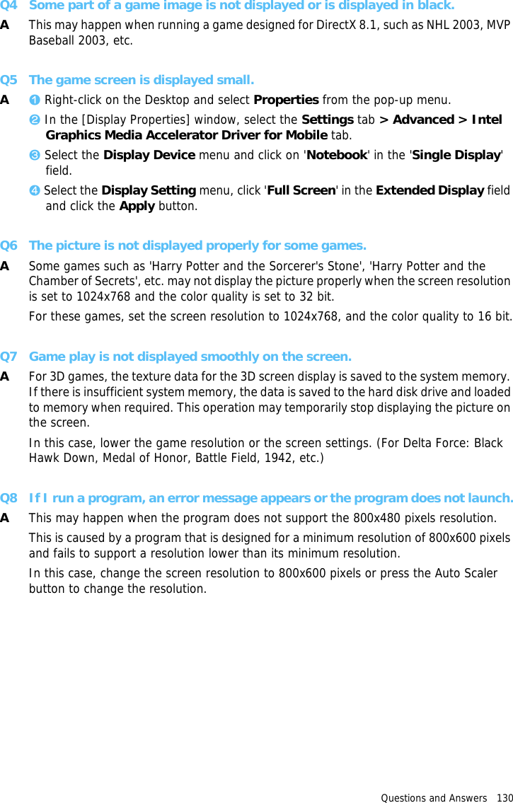 Questions and Answers   130 Q4 Some part of a game image is not displayed or is displayed in black.AThis may happen when running a game designed for DirectX 8.1, such as NHL 2003, MVP Baseball 2003, etc.Q5 The game screen is displayed small.Az Right-click on the Desktop and select Properties from the pop-up menu.x In the [Display Properties] window, select the Settings tab &gt; Advanced &gt; Intel Graphics Media Accelerator Driver for Mobile tab.c Select the Display Device menu and click on &apos;Notebook&apos; in the &apos;Single Display&apos; field.v Select the Display Setting menu, click &apos;Full Screen&apos; in the Extended Display field and click the Apply button.Q6 The picture is not displayed properly for some games.ASome games such as &apos;Harry Potter and the Sorcerer&apos;s Stone&apos;, &apos;Harry Potter and the Chamber of Secrets&apos;, etc. may not display the picture properly when the screen resolution is set to 1024x768 and the color quality is set to 32 bit.For these games, set the screen resolution to 1024x768, and the color quality to 16 bit.Q7 Game play is not displayed smoothly on the screen.AFor 3D games, the texture data for the 3D screen display is saved to the system memory. If there is insufficient system memory, the data is saved to the hard disk drive and loaded to memory when required. This operation may temporarily stop displaying the picture on the screen.In this case, lower the game resolution or the screen settings. (For Delta Force: Black Hawk Down, Medal of Honor, Battle Field, 1942, etc.)Q8 If I run a program, an error message appears or the program does not launch.AThis may happen when the program does not support the 800x480 pixels resolution.This is caused by a program that is designed for a minimum resolution of 800x600 pixels and fails to support a resolution lower than its minimum resolution.In this case, change the screen resolution to 800x600 pixels or press the Auto Scaler button to change the resolution.