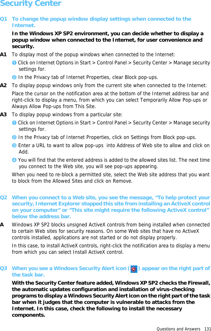 Questions and Answers   131 Security CenterQ1 To change the popup window display settings when connected to the Internet.In the Windows XP SP2 environment, you can decide whether to display a popup window when connected to the Internet, for user convenience and security.A1 To display most of the popup windows when connected to the Internet:z Click on Internet Options in Start &gt; Control Panel &gt; Security Center &gt; Manage security settings for.x In the Privacy tab of Internet Properties, clear Block pop-ups.A2 To display popup windows only from the current site when connected to the Internet:Place the cursor on the notification area at the bottom of the Internet address bar and right-click to display a menu, from which you can select Temporarily Allow Pop-ups or Always Allow Pop-ups from This Site.A3 To display popup windows from a particular site:z Click on Internet Options in Start &gt; Control Panel &gt; Security Center &gt; Manage security settings for.x In the Privacy tab of Internet Properties, click on Settings from Block pop-ups.c Enter a URL to want to allow pop-ups  into Address of Web site to allow and click on Add.v You will find that the entered address is added to the allowed sites list. The next time you connect to the Web site, you will see pop-ups appearing.When you need to re-block a permitted site, select the Web site address that you want to block from the Allowed Sites and click on Remove.Q2 When you connect to a Web site, you see the message, “To help protect your security, Internet Explorer stopped this site from installing an ActiveX control on your computer” or “This site might require the following ActiveX control” below the address bar.AWindows XP SP2 blocks unsigned ActiveX controls from being installed when connected to certain Web sites for security reasons. On some Web sites that have no ActiveX controls installed, applications are not started or do not display properly.In this case, to install ActiveX controls, right-click the notification area to display a menu from which you can select Install ActiveX control.Q3 When you see a Windows Security Alert icon ( ) appear on the right part of the task bar.With the Security Center feature added, Windows XP SP2 checks the Firewall, the automatic updates configuration and installation of virus-checking programs to display a Windows Security Alert icon on the right part of the task bar when it judges that the computer is vulnerable to attacks from the Internet. In this case, check the following to install the necessary components. 