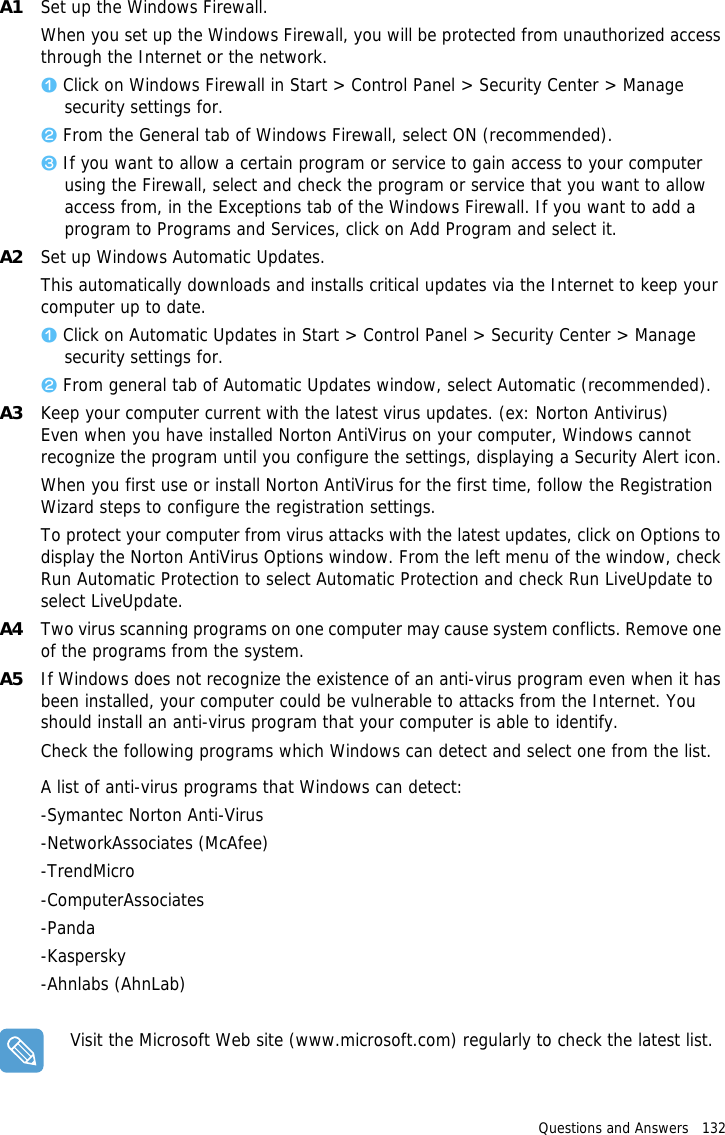 Questions and Answers   132 A1 Set up the Windows Firewall.When you set up the Windows Firewall, you will be protected from unauthorized access through the Internet or the network. z Click on Windows Firewall in Start &gt; Control Panel &gt; Security Center &gt; Manage security settings for.x From the General tab of Windows Firewall, select ON (recommended).c If you want to allow a certain program or service to gain access to your computer using the Firewall, select and check the program or service that you want to allow access from, in the Exceptions tab of the Windows Firewall. If you want to add a program to Programs and Services, click on Add Program and select it.A2 Set up Windows Automatic Updates.This automatically downloads and installs critical updates via the Internet to keep your computer up to date. z Click on Automatic Updates in Start &gt; Control Panel &gt; Security Center &gt; Manage security settings for.x From general tab of Automatic Updates window, select Automatic (recommended).A3 Keep your computer current with the latest virus updates. (ex: Norton Antivirus) Even when you have installed Norton AntiVirus on your computer, Windows cannot recognize the program until you configure the settings, displaying a Security Alert icon.When you first use or install Norton AntiVirus for the first time, follow the Registration Wizard steps to configure the registration settings. To protect your computer from virus attacks with the latest updates, click on Options to display the Norton AntiVirus Options window. From the left menu of the window, check Run Automatic Protection to select Automatic Protection and check Run LiveUpdate to select LiveUpdate. A4 Two virus scanning programs on one computer may cause system conflicts. Remove one of the programs from the system.A5 If Windows does not recognize the existence of an anti-virus program even when it has been installed, your computer could be vulnerable to attacks from the Internet. You should install an anti-virus program that your computer is able to identify.Check the following programs which Windows can detect and select one from the list.A list of anti-virus programs that Windows can detect:-Symantec Norton Anti-Virus-NetworkAssociates (McAfee) -TrendMicro -ComputerAssociates -Panda -Kaspersky -Ahnlabs (AhnLab)Visit the Microsoft Web site (www.microsoft.com) regularly to check the latest list.