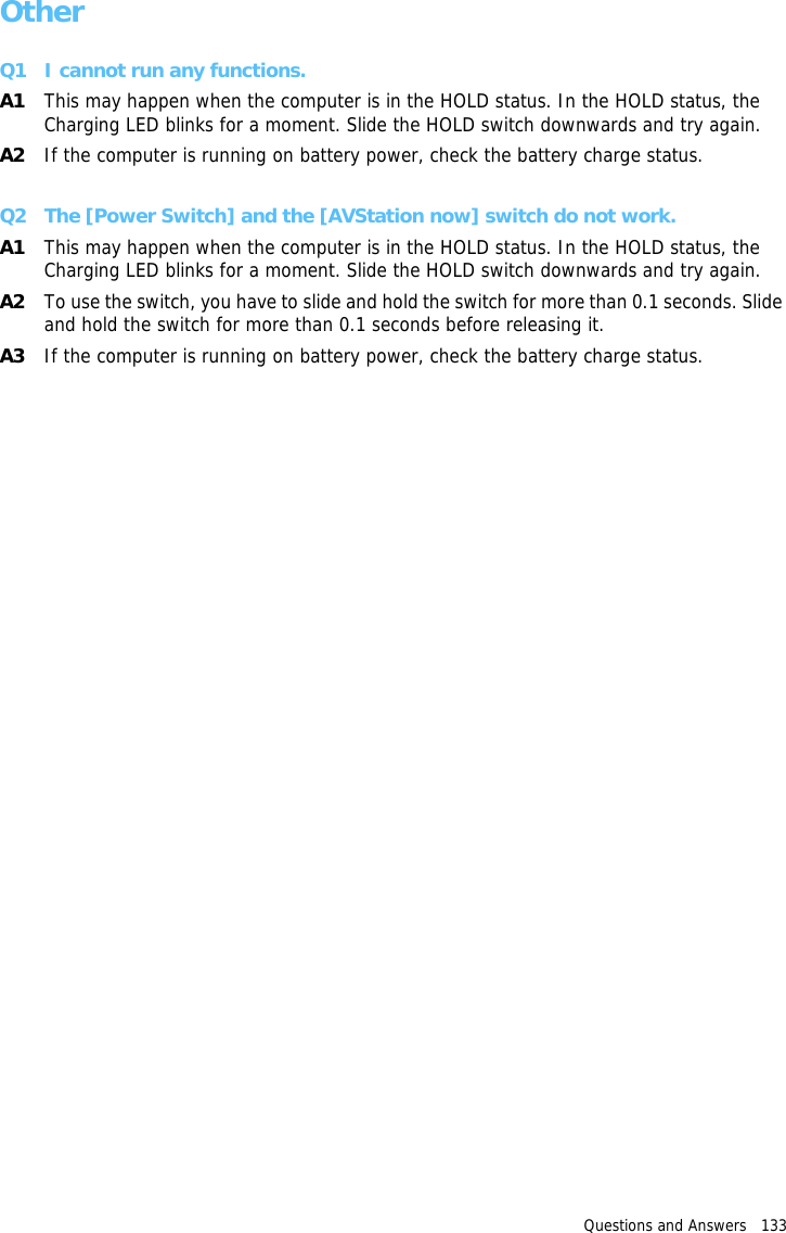 Questions and Answers   133 OtherQ1 I cannot run any functions.A1 This may happen when the computer is in the HOLD status. In the HOLD status, the Charging LED blinks for a moment. Slide the HOLD switch downwards and try again.A2 If the computer is running on battery power, check the battery charge status.Q2 The [Power Switch] and the [AVStation now] switch do not work.A1 This may happen when the computer is in the HOLD status. In the HOLD status, the Charging LED blinks for a moment. Slide the HOLD switch downwards and try again.A2 To use the switch, you have to slide and hold the switch for more than 0.1 seconds. Slide and hold the switch for more than 0.1 seconds before releasing it.A3 If the computer is running on battery power, check the battery charge status.