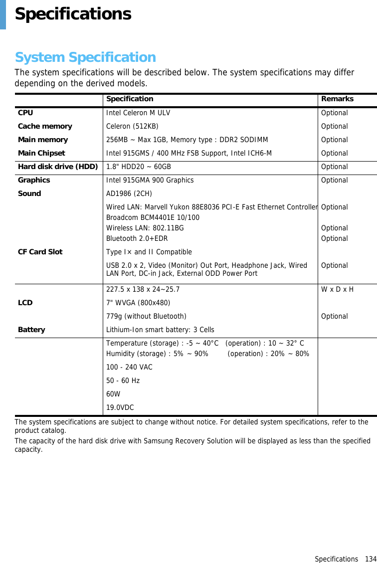 Specifications   134 SpecificationsSystem SpecificationThe system specifications will be described below. The system specifications may differ depending on the derived models.Item Specification RemarksCPU Intel Celeron M ULV OptionalCache memory Celeron (512KB) OptionalMain memory 256MB ~ Max 1GB, Memory type : DDR2 SODIMM OptionalMain Chipset Intel 915GMS / 400 MHz FSB Support, Intel ICH6-M OptionalHard disk drive (HDD) 1.8&quot; HDD20 ~ 60GB OptionalGraphics Intel 915GMA 900 Graphics OptionalSound AD1986 (2CH)Network Interface Wired LAN: Marvell Yukon 88E8036 PCI-E Fast Ethernet ControllerBroadcom BCM4401E 10/100Wireless LAN: 802.11BGBluetooth 2.0+EDROptionalOptionalOptionalCF Card Slot Type I× and II CompatiblePorts USB 2.0 x 2, Video (Monitor) Out Port, Headphone Jack, Wired LAN Port, DC-in Jack, External ODD Power Port OptionalDimensions (mm) 227.5 x 138 x 24~25.7 W x D x HLCD 7&quot; WVGA (800x480)Weight 779g (without Bluetooth) OptionalBattery Lithium-Ion smart battery: 3 CellsOperation Environment Temperature (storage) : -5 ~ 40°C   (operation) : 10 ~ 32° C Humidity (storage) : 5% ~ 90%        (operation) : 20% ~ 80%Operation Voltage 100 - 240 VACFrequency 50 - 60 HzOutput Power  60W Output Voltage 19.0VDCThe system specifications are subject to change without notice. For detailed system specifications, refer to the product catalog.The capacity of the hard disk drive with Samsung Recovery Solution will be displayed as less than the specified capacity.