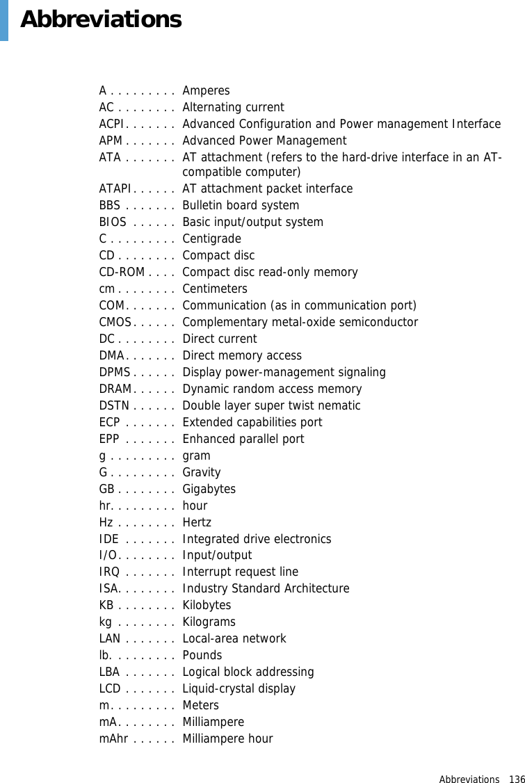 Abbreviations   136 AbbreviationsA . . . . . . . . .  AmperesAC . . . . . . . .  Alternating currentACPI. . . . . . .  Advanced Configuration and Power management InterfaceAPM . . . . . . .  Advanced Power ManagementATA . . . . . . .  AT attachment (refers to the hard-drive interface in an AT-compatible computer)ATAPI. . . . . .  AT attachment packet interfaceBBS . . . . . . .  Bulletin board systemBIOS  . . . . . .  Basic input/output systemC . . . . . . . . .  CentigradeCD . . . . . . . .  Compact discCD-ROM . . . .  Compact disc read-only memorycm . . . . . . . .  CentimetersCOM. . . . . . .  Communication (as in communication port)CMOS. . . . . .  Complementary metal-oxide semiconductorDC . . . . . . . .  Direct currentDMA. . . . . . .  Direct memory accessDPMS . . . . . .  Display power-management signalingDRAM. . . . . .  Dynamic random access memoryDSTN . . . . . .  Double layer super twist nematicECP . . . . . . .  Extended capabilities portEPP . . . . . . .  Enhanced parallel portg . . . . . . . . .  gramG . . . . . . . . .  GravityGB . . . . . . . .  Gigabyteshr. . . . . . . . .  hourHz . . . . . . . .  HertzIDE  . . . . . . .  Integrated drive electronics I/O. . . . . . . .  Input/outputIRQ . . . . . . .  Interrupt request lineISA. . . . . . . .  Industry Standard ArchitectureKB . . . . . . . .  Kilobyteskg . . . . . . . .  KilogramsLAN . . . . . . .  Local-area networklb. . . . . . . . .  PoundsLBA . . . . . . .  Logical block addressingLCD . . . . . . .  Liquid-crystal displaym. . . . . . . . .  MetersmA. . . . . . . .  MilliamperemAhr . . . . . .  Milliampere hour