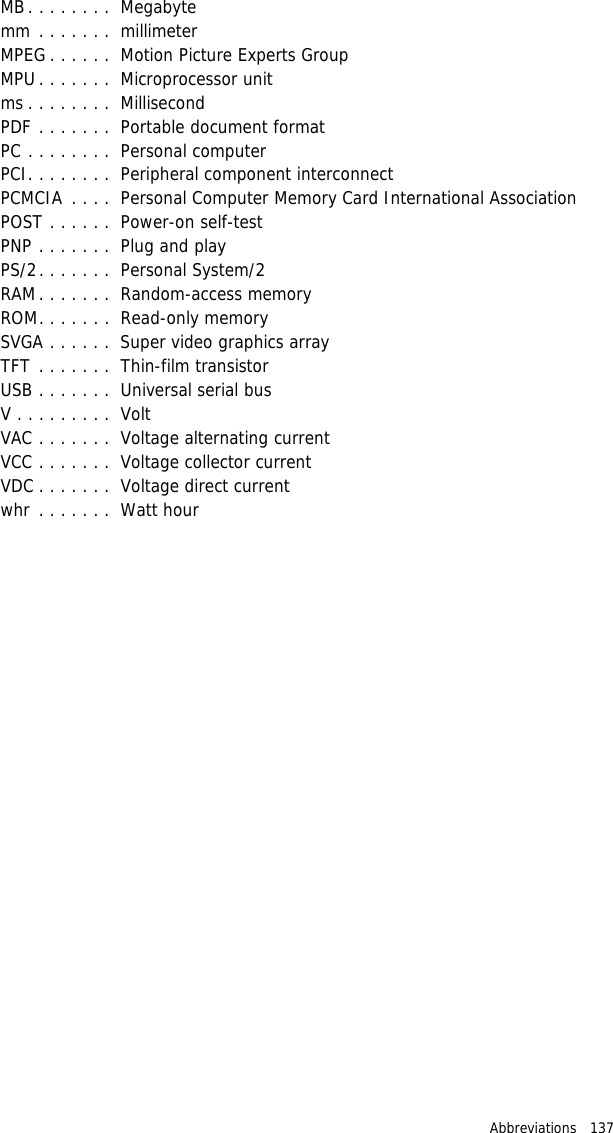 Abbreviations   137 MB. . . . . . . .  Megabytemm . . . . . . .  millimeterMPEG . . . . . .  Motion Picture Experts GroupMPU . . . . . . .  Microprocessor unitms . . . . . . . .  MillisecondPDF . . . . . . .  Portable document formatPC . . . . . . . .  Personal computerPCI. . . . . . . .  Peripheral component interconnectPCMCIA  . . . .  Personal Computer Memory Card International AssociationPOST . . . . . .  Power-on self-testPNP . . . . . . .  Plug and playPS/2. . . . . . .  Personal System/2RAM. . . . . . .  Random-access memoryROM. . . . . . .  Read-only memorySVGA . . . . . .  Super video graphics arrayTFT . . . . . . .  Thin-film transistorUSB . . . . . . .  Universal serial busV . . . . . . . . .  VoltVAC . . . . . . .  Voltage alternating currentVCC . . . . . . .  Voltage collector currentVDC . . . . . . .  Voltage direct currentwhr . . . . . . .  Watt hour